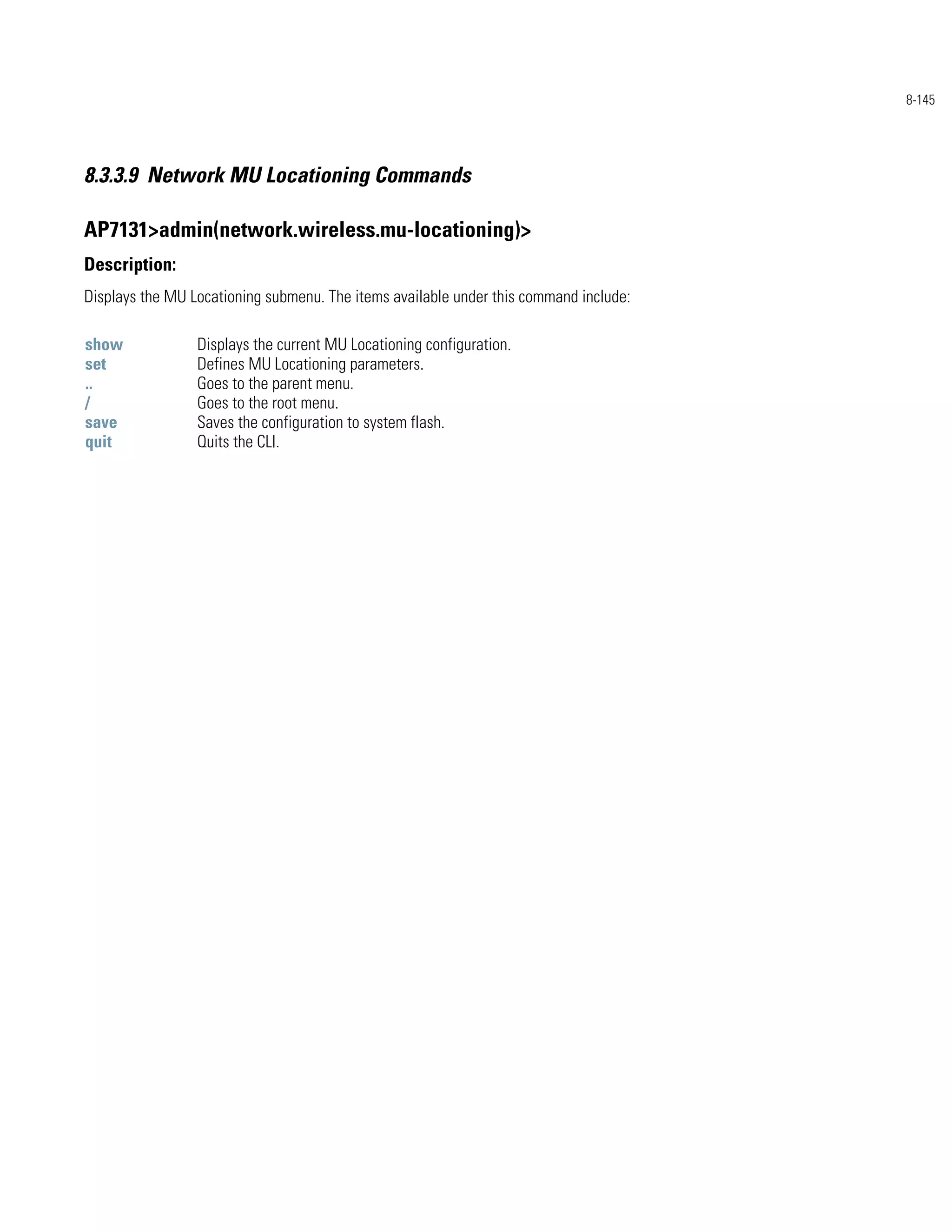 8-145




8.3.3.9 Network MU Locationing Commands

AP7131>admin(network.wireless.mu-locationing)>
Description:
Displays the MU Locationing submenu. The items available under this command include:

show             Displays the current MU Locationing configuration.
set              Defines MU Locationing parameters.
..               Goes to the parent menu.
/                Goes to the root menu.
save             Saves the configuration to system flash.
quit             Quits the CLI.
 