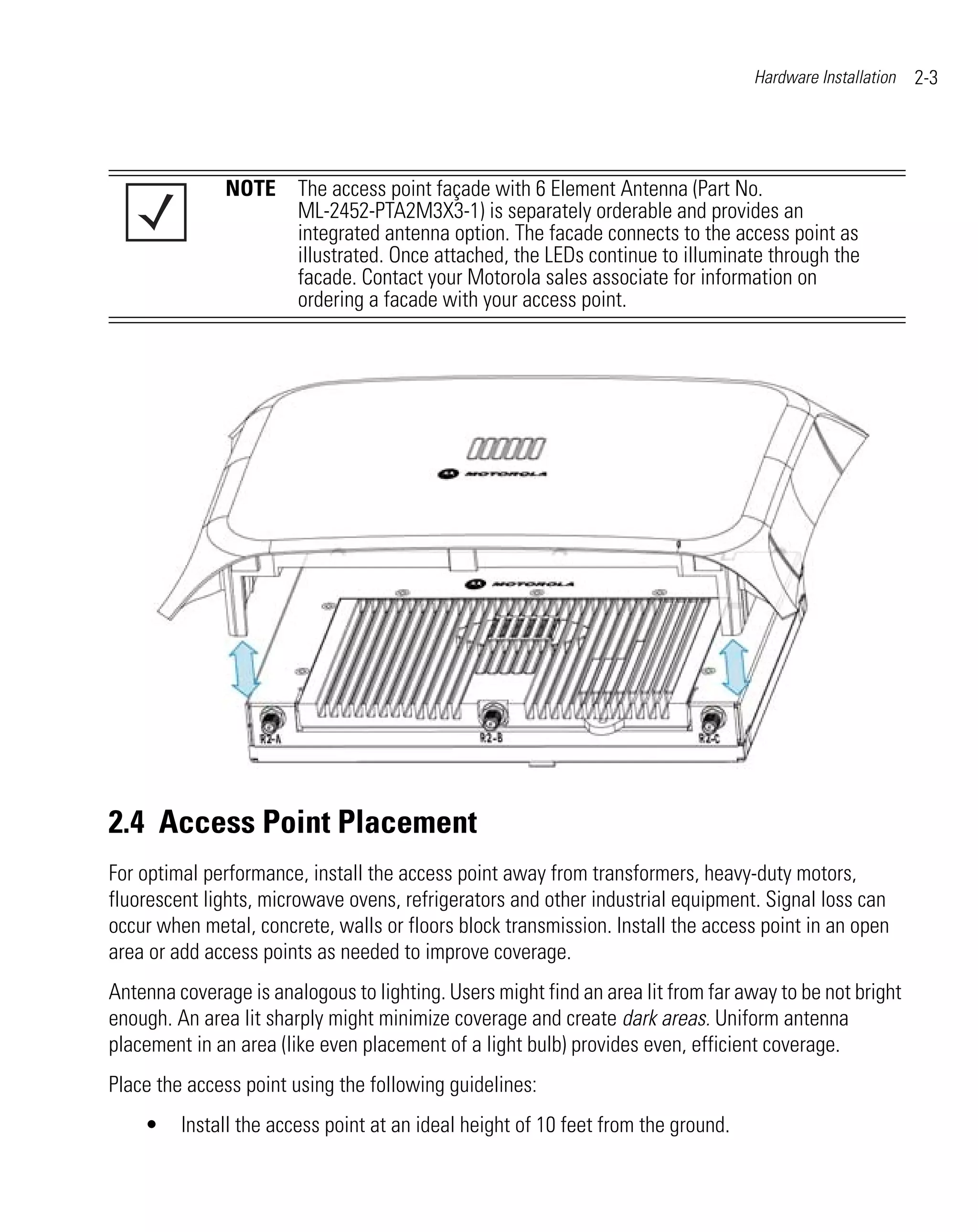 Hardware Installation   2-3




               NOTE The access point façade with 6 Element Antenna (Part No.
                    ML-2452-PTA2M3X3-1) is separately orderable and provides an
                    integrated antenna option. The facade connects to the access point as
                    illustrated. Once attached, the LEDs continue to illuminate through the
                    facade. Contact your Motorola sales associate for information on
                    ordering a facade with your access point.




2.4 Access Point Placement
For optimal performance, install the access point away from transformers, heavy-duty motors,
fluorescent lights, microwave ovens, refrigerators and other industrial equipment. Signal loss can
occur when metal, concrete, walls or floors block transmission. Install the access point in an open
area or add access points as needed to improve coverage.
Antenna coverage is analogous to lighting. Users might find an area lit from far away to be not bright
enough. An area lit sharply might minimize coverage and create dark areas. Uniform antenna
placement in an area (like even placement of a light bulb) provides even, efficient coverage.
Place the access point using the following guidelines:
    •    Install the access point at an ideal height of 10 feet from the ground.
 