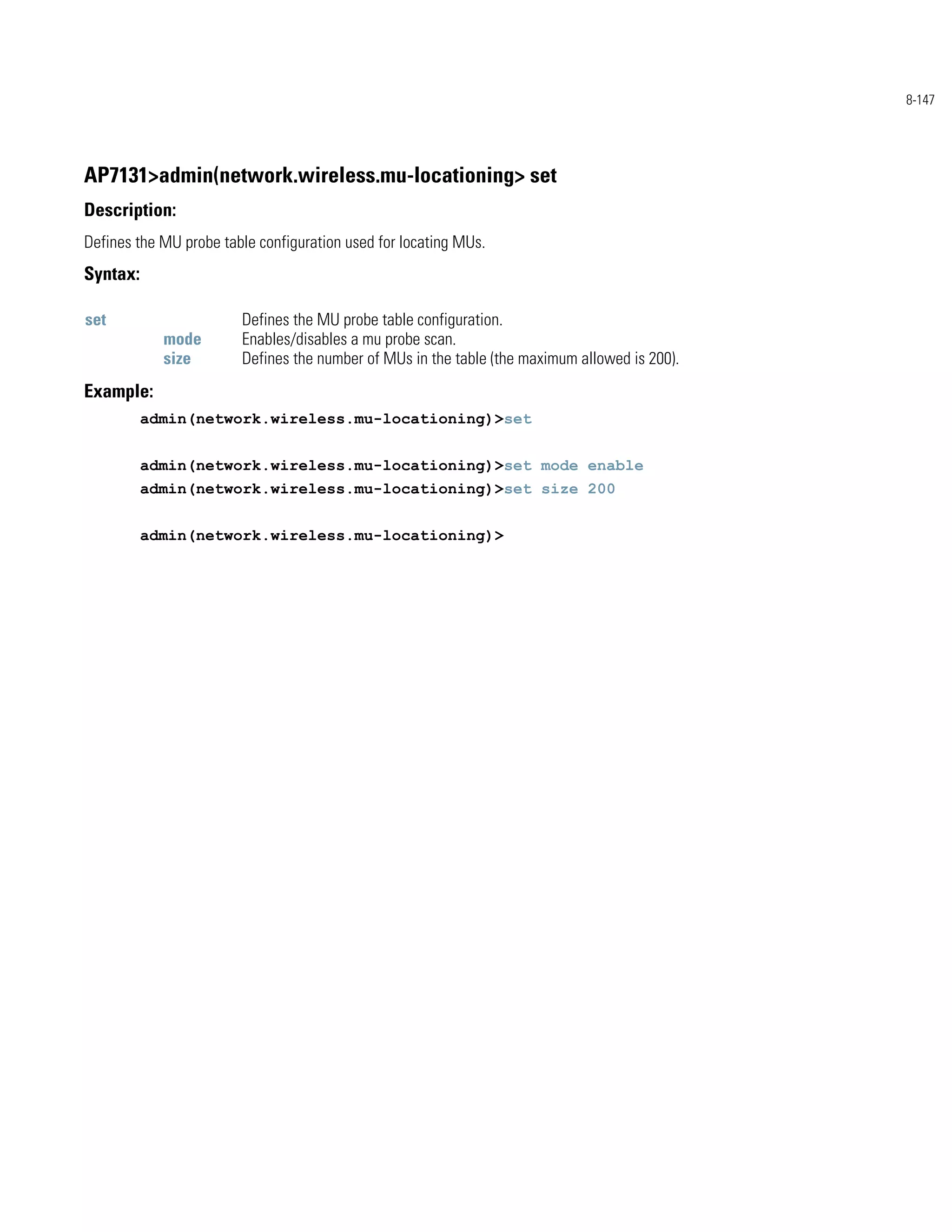 8-147




AP7131>admin(network.wireless.mu-locationing> set
Description:
Defines the MU probe table configuration used for locating MUs.
Syntax:

set                     Defines the MU probe table configuration.
            mode        Enables/disables a mu probe scan.
            size        Defines the number of MUs in the table (the maximum allowed is 200).
Example:
          admin(network.wireless.mu-locationing)>set


          admin(network.wireless.mu-locationing)>set mode enable
          admin(network.wireless.mu-locationing)>set size 200


          admin(network.wireless.mu-locationing)>
 