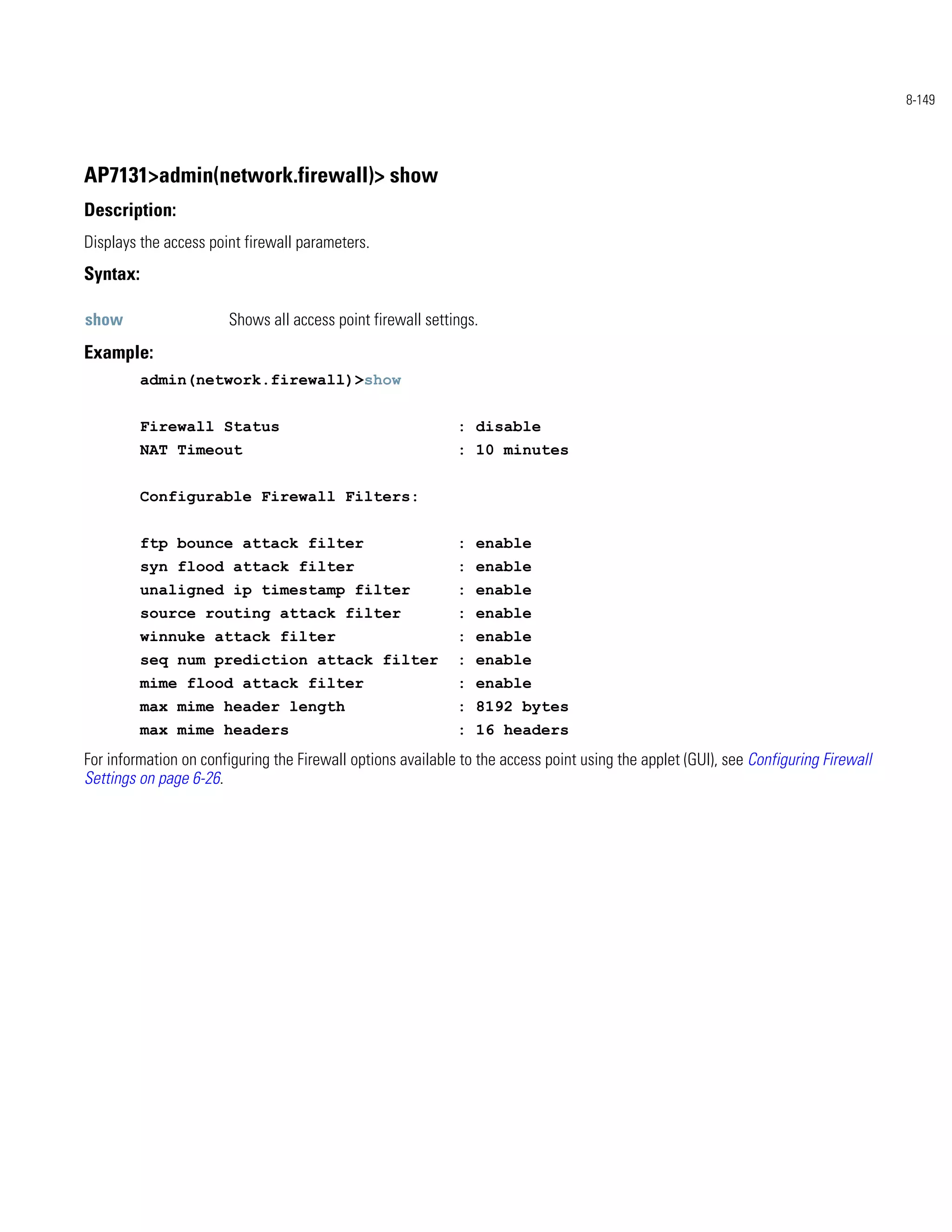 8-149




AP7131>admin(network.firewall)> show
Description:
Displays the access point firewall parameters.
Syntax:

show                   Shows all access point firewall settings.
Example:
          admin(network.firewall)>show


          Firewall Status                                    : disable
          NAT Timeout                                        : 10 minutes


          Configurable Firewall Filters:


          ftp bounce attack filter                           : enable
          syn flood attack filter                            : enable
          unaligned ip timestamp filter                      : enable
          source routing attack filter                       : enable
          winnuke attack filter                              : enable
          seq num prediction attack filter                   : enable
          mime flood attack filter                           : enable
          max mime header length                             : 8192 bytes
          max mime headers                                   : 16 headers
For information on configuring the Firewall options available to the access point using the applet (GUI), see Configuring Firewall
Settings on page 6-26.
 