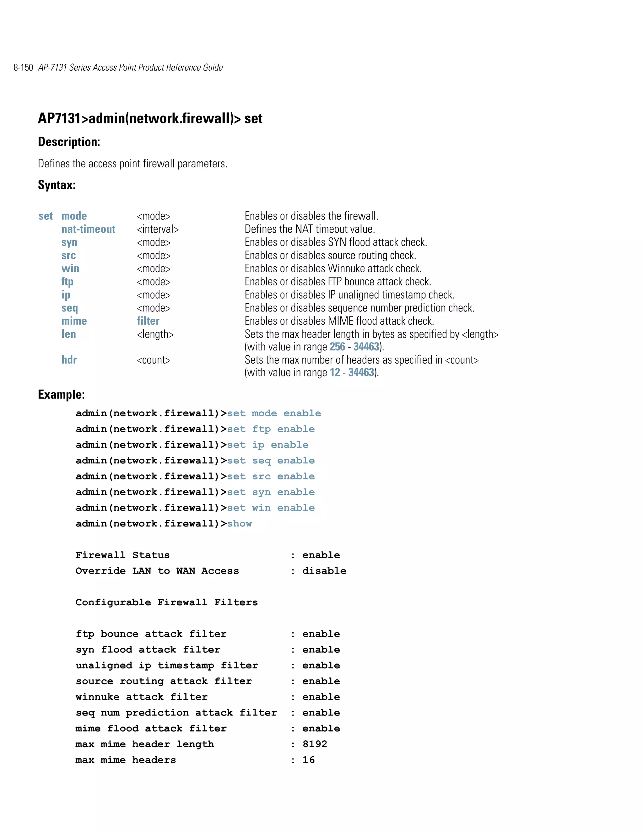 8-150 AP-7131 Series Access Point Product Reference Guide




      AP7131>admin(network.firewall)> set
      Description:
      Defines the access point firewall parameters.
      Syntax:

      set mode                   <mode>                     Enables or disables the firewall.
          nat-timeout            <interval>                 Defines the NAT timeout value.
          syn                    <mode>                     Enables or disables SYN flood attack check.
          src                    <mode>                     Enables or disables source routing check.
          win                    <mode>                     Enables or disables Winnuke attack check.
          ftp                    <mode>                     Enables or disables FTP bounce attack check.
          ip                     <mode>                     Enables or disables IP unaligned timestamp check.
          seq                    <mode>                     Enables or disables sequence number prediction check.
          mime                   filter                     Enables or disables MIME flood attack check.
          len                    <length>                   Sets the max header length in bytes as specified by <length>
                                                            (with value in range 256 - 34463).
             hdr                 <count>                    Sets the max number of headers as specified in <count>
                                                            (with value in range 12 - 34463).
      Example:
                admin(network.firewall)>set mode enable
                admin(network.firewall)>set ftp enable
                admin(network.firewall)>set ip enable
                admin(network.firewall)>set seq enable
                admin(network.firewall)>set src enable
                admin(network.firewall)>set syn enable
                admin(network.firewall)>set win enable
                admin(network.firewall)>show


                Firewall Status                                       : enable
                Override LAN to WAN Access                            : disable


                Configurable Firewall Filters


                ftp bounce attack filter                              : enable
                syn flood attack filter                               : enable
                unaligned ip timestamp filter                         : enable
                source routing attack filter                          : enable
                winnuke attack filter                                 : enable
                seq num prediction attack filter                      : enable
                mime flood attack filter                              : enable
                max mime header length                                : 8192
                max mime headers                                      : 16
 