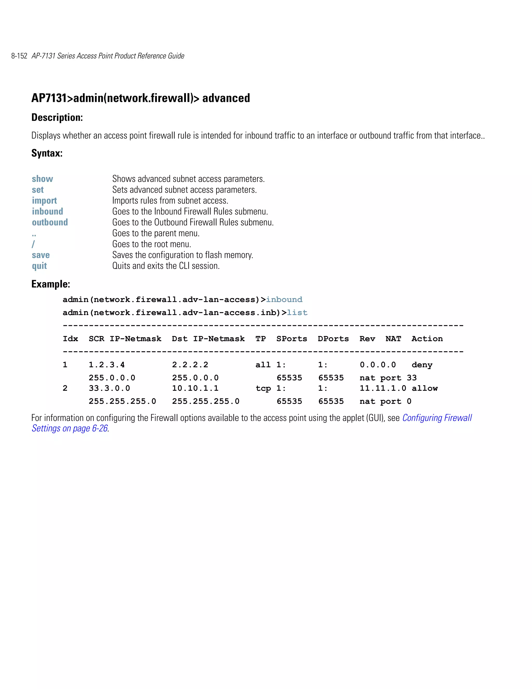 8-152 AP-7131 Series Access Point Product Reference Guide




      AP7131>admin(network.firewall)> advanced
      Description:
      Displays whether an access point firewall rule is intended for inbound traffic to an interface or outbound traffic from that interface..
      Syntax:

      show                       Shows advanced subnet access parameters.
      set                        Sets advanced subnet access parameters.
      import                     Imports rules from subnet access.
      inbound                    Goes to the Inbound Firewall Rules submenu.
      outbound                   Goes to the Outbound Firewall Rules submenu.
      ..                         Goes to the parent menu.
      /                          Goes to the root menu.
      save                       Saves the configuration to flash memory.
      quit                       Quits and exits the CLI session.
      Example:
                admin(network.firewall.adv-lan-access)>inbound
                admin(network.firewall.adv-lan-access.inb)>list
                -----------------------------------------------------------------------------
                Idx      SCR IP-Netmask              Dst IP-Netmask      TP     SPorts     DPorts       Rev     NAT     Action
                -----------------------------------------------------------------------------
                1        1.2.3.4                     2.2.2.2             all 1:            1:           0.0.0.0         deny
                         255.0.0.0                   255.0.0.0               65535         65535        nat port 33
                2        33.3.0.0                    10.10.1.1           tcp 1:            1:           11.11.1.0 allow
                         255.255.255.0               255.255.255.0              65535      65535        nat port 0
      For information on configuring the Firewall options available to the access point using the applet (GUI), see Configuring Firewall
      Settings on page 6-26.
 