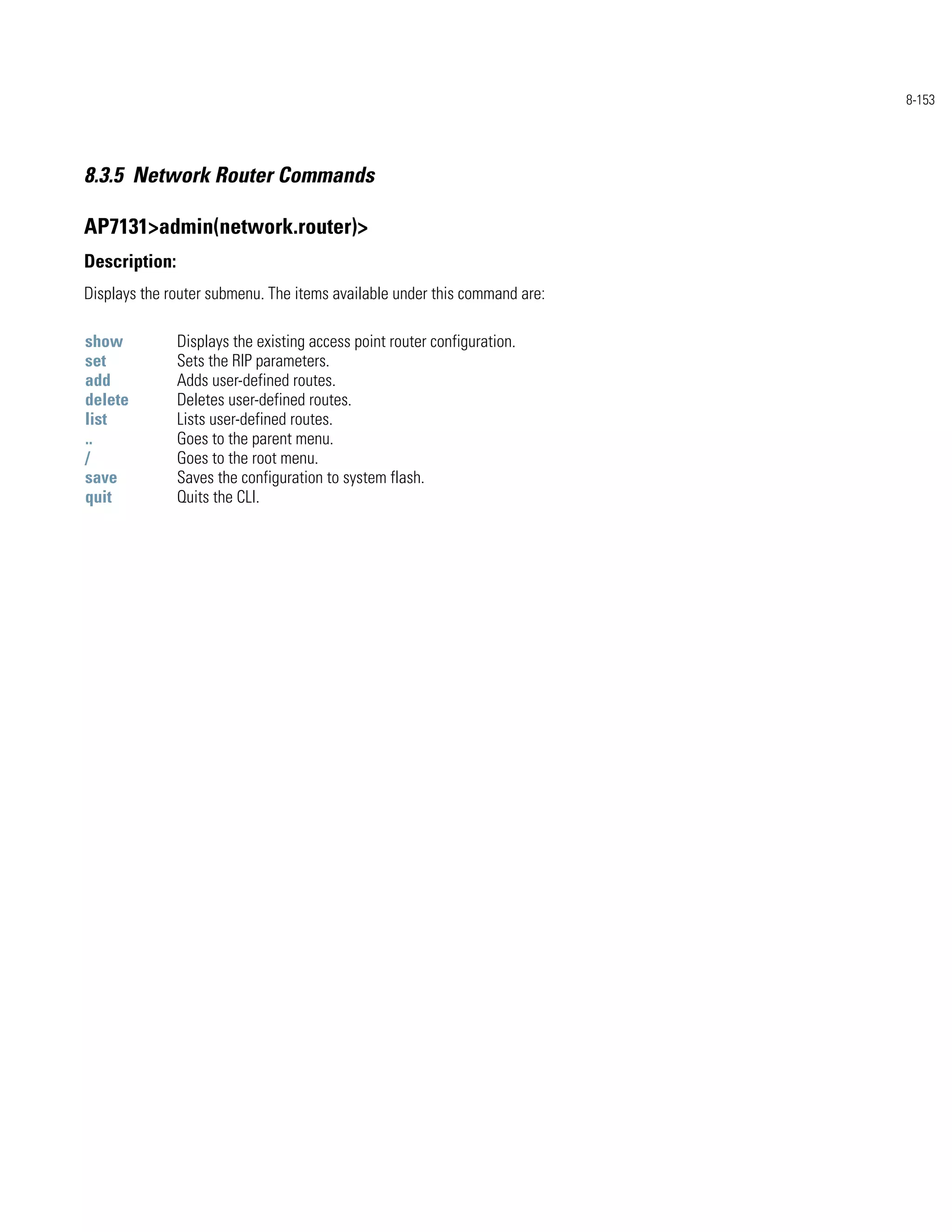 8-153




8.3.5 Network Router Commands

AP7131>admin(network.router)>
Description:
Displays the router submenu. The items available under this command are:

show           Displays the existing access point router configuration.
set            Sets the RIP parameters.
add            Adds user-defined routes.
delete         Deletes user-defined routes.
list           Lists user-defined routes.
..             Goes to the parent menu.
/              Goes to the root menu.
save           Saves the configuration to system flash.
quit           Quits the CLI.
 