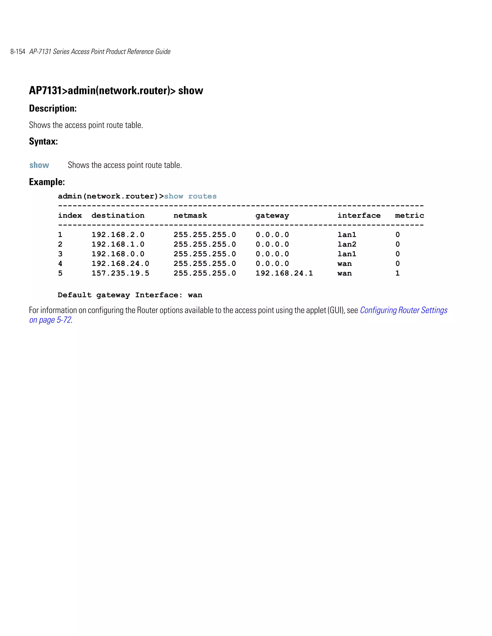 8-154 AP-7131 Series Access Point Product Reference Guide




      AP7131>admin(network.router)> show
      Description:
      Shows the access point route table.
      Syntax:

      show          Shows the access point route table.
      Example:
                admin(network.router)>show routes
                ----------------------------------------------------------------------------
                index destination       netmask          gateway          interface   metric
                ----------------------------------------------------------------------------
                1      192.168.2.0      255.255.255.0    0.0.0.0          lan1        0
                2      192.168.1.0      255.255.255.0    0.0.0.0          lan2        0
                3      192.168.0.0      255.255.255.0    0.0.0.0          lan1        0
                4      192.168.24.0     255.255.255.0    0.0.0.0          wan         0
                5      157.235.19.5     255.255.255.0    192.168.24.1     wan         1

                Default gateway Interface: wan
      For information on configuring the Router options available to the access point using the applet (GUI), see Configuring Router Settings
      on page 5-72.
 