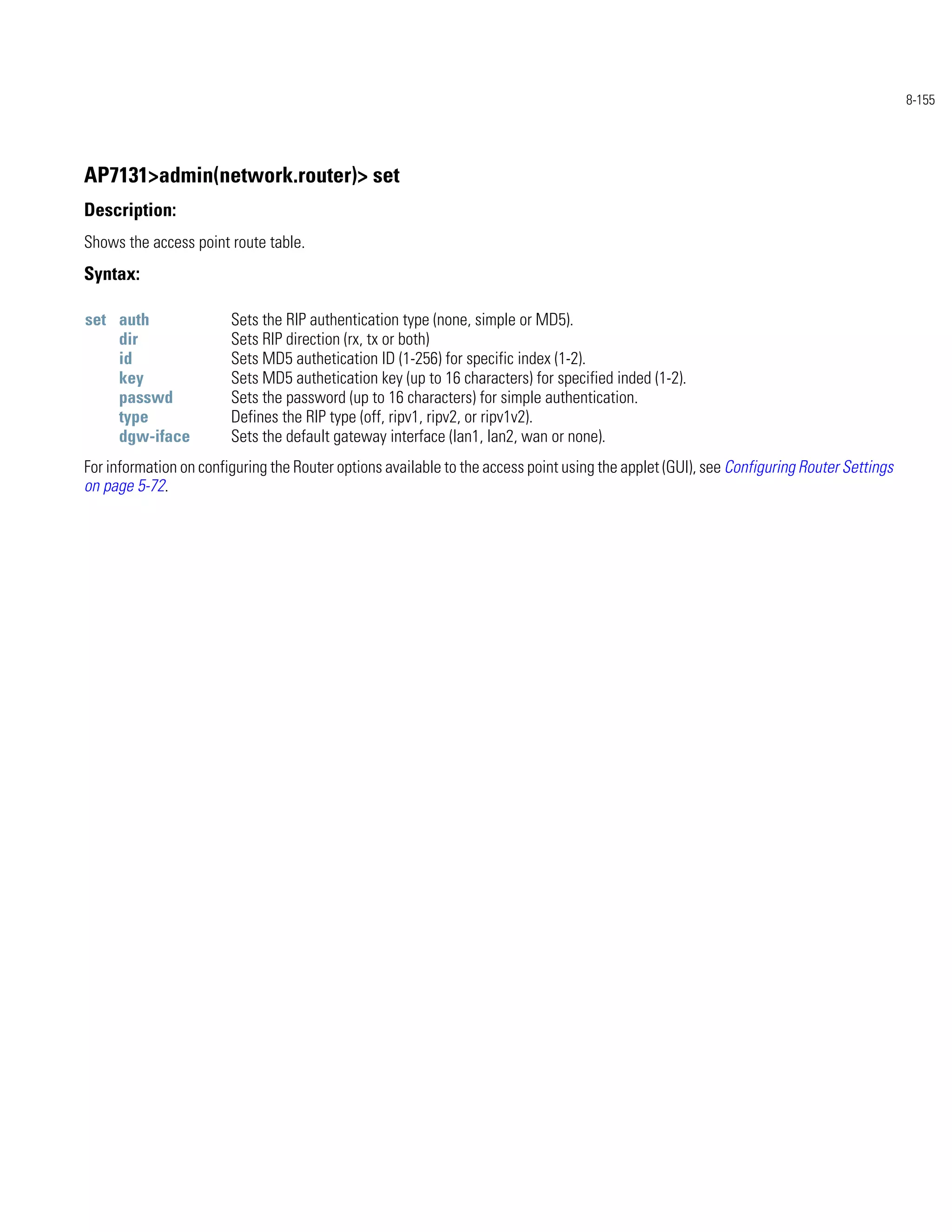 8-155




AP7131>admin(network.router)> set
Description:
Shows the access point route table.
Syntax:

set auth                Sets the RIP authentication type (none, simple or MD5).
    dir                 Sets RIP direction (rx, tx or both)
    id                  Sets MD5 authetication ID (1-256) for specific index (1-2).
    key                 Sets MD5 authetication key (up to 16 characters) for specified inded (1-2).
    passwd              Sets the password (up to 16 characters) for simple authentication.
    type                Defines the RIP type (off, ripv1, ripv2, or ripv1v2).
    dgw-iface           Sets the default gateway interface (lan1, lan2, wan or none).
For information on configuring the Router options available to the access point using the applet (GUI), see Configuring Router Settings
on page 5-72.
 