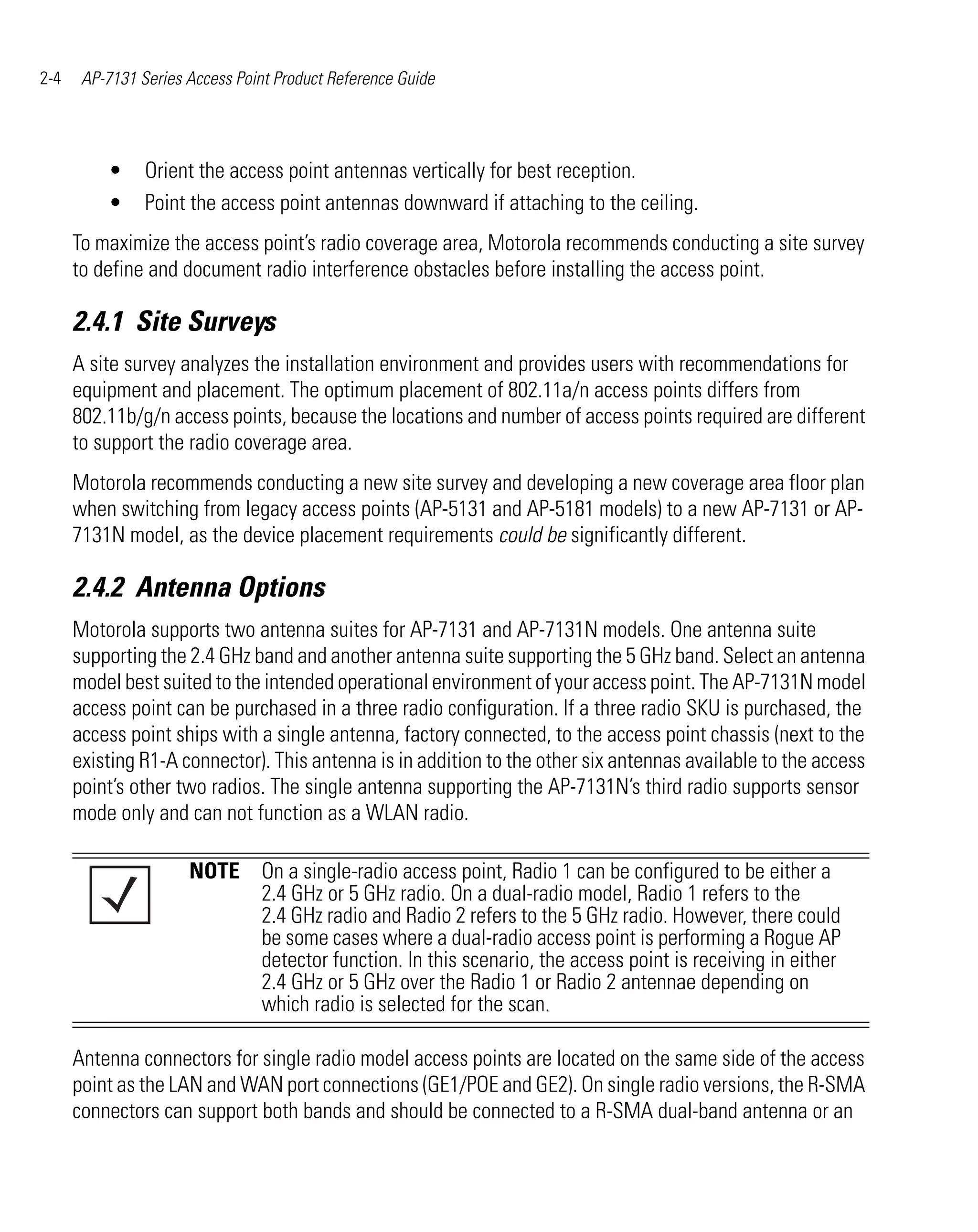2-4    AP-7131 Series Access Point Product Reference Guide




          •     Orient the access point antennas vertically for best reception.
          •     Point the access point antennas downward if attaching to the ceiling.
      To maximize the access point’s radio coverage area, Motorola recommends conducting a site survey
      to define and document radio interference obstacles before installing the access point.

      2.4.1 Site Surveys
      A site survey analyzes the installation environment and provides users with recommendations for
      equipment and placement. The optimum placement of 802.11a/n access points differs from
      802.11b/g/n access points, because the locations and number of access points required are different
      to support the radio coverage area.
      Motorola recommends conducting a new site survey and developing a new coverage area floor plan
      when switching from legacy access points (AP-5131 and AP-5181 models) to a new AP-7131 or AP-
      7131N model, as the device placement requirements could be significantly different.

      2.4.2 Antenna Options
      Motorola supports two antenna suites for AP-7131 and AP-7131N models. One antenna suite
      supporting the 2.4 GHz band and another antenna suite supporting the 5 GHz band. Select an antenna
      model best suited to the intended operational environment of your access point. The AP-7131N model
      access point can be purchased in a three radio configuration. If a three radio SKU is purchased, the
      access point ships with a single antenna, factory connected, to the access point chassis (next to the
      existing R1-A connector). This antenna is in addition to the other six antennas available to the access
      point’s other two radios. The single antenna supporting the AP-7131N’s third radio supports sensor
      mode only and can not function as a WLAN radio.

                      NOTE On a single-radio access point, Radio 1 can be configured to be either a
                           2.4 GHz or 5 GHz radio. On a dual-radio model, Radio 1 refers to the
                           2.4 GHz radio and Radio 2 refers to the 5 GHz radio. However, there could
                           be some cases where a dual-radio access point is performing a Rogue AP
                           detector function. In this scenario, the access point is receiving in either
                           2.4 GHz or 5 GHz over the Radio 1 or Radio 2 antennae depending on
                           which radio is selected for the scan.

      Antenna connectors for single radio model access points are located on the same side of the access
      point as the LAN and WAN port connections (GE1/POE and GE2). On single radio versions, the R-SMA
      connectors can support both bands and should be connected to a R-SMA dual-band antenna or an
 