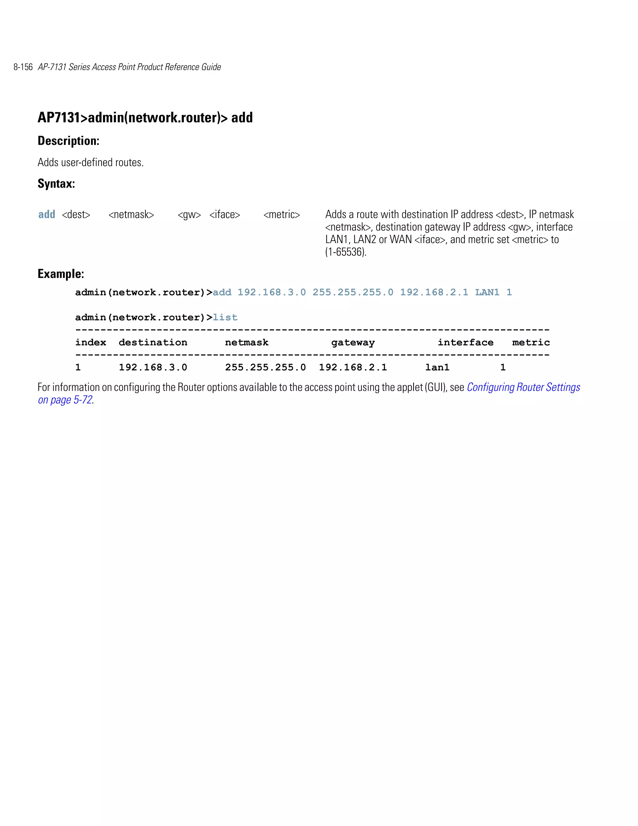 8-156 AP-7131 Series Access Point Product Reference Guide




      AP7131>admin(network.router)> add
      Description:
      Adds user-defined routes.
      Syntax:

      add <dest>          <netmask>          <gw> <iface>     <metric>       Adds a route with destination IP address <dest>, IP netmask
                                                                             <netmask>, destination gateway IP address <gw>, interface
                                                                             LAN1, LAN2 or WAN <iface>, and metric set <metric> to
                                                                             (1-65536).
      Example:
                admin(network.router)>add 192.168.3.0 255.255.255.0 192.168.2.1 LAN1 1

                admin(network.router)>list
                ----------------------------------------------------------------------------
                index destination       netmask          gateway          interface   metric
                ----------------------------------------------------------------------------
                1      192.168.3.0      255.255.255.0 192.168.2.1       lan1        1
      For information on configuring the Router options available to the access point using the applet (GUI), see Configuring Router Settings
      on page 5-72.
 