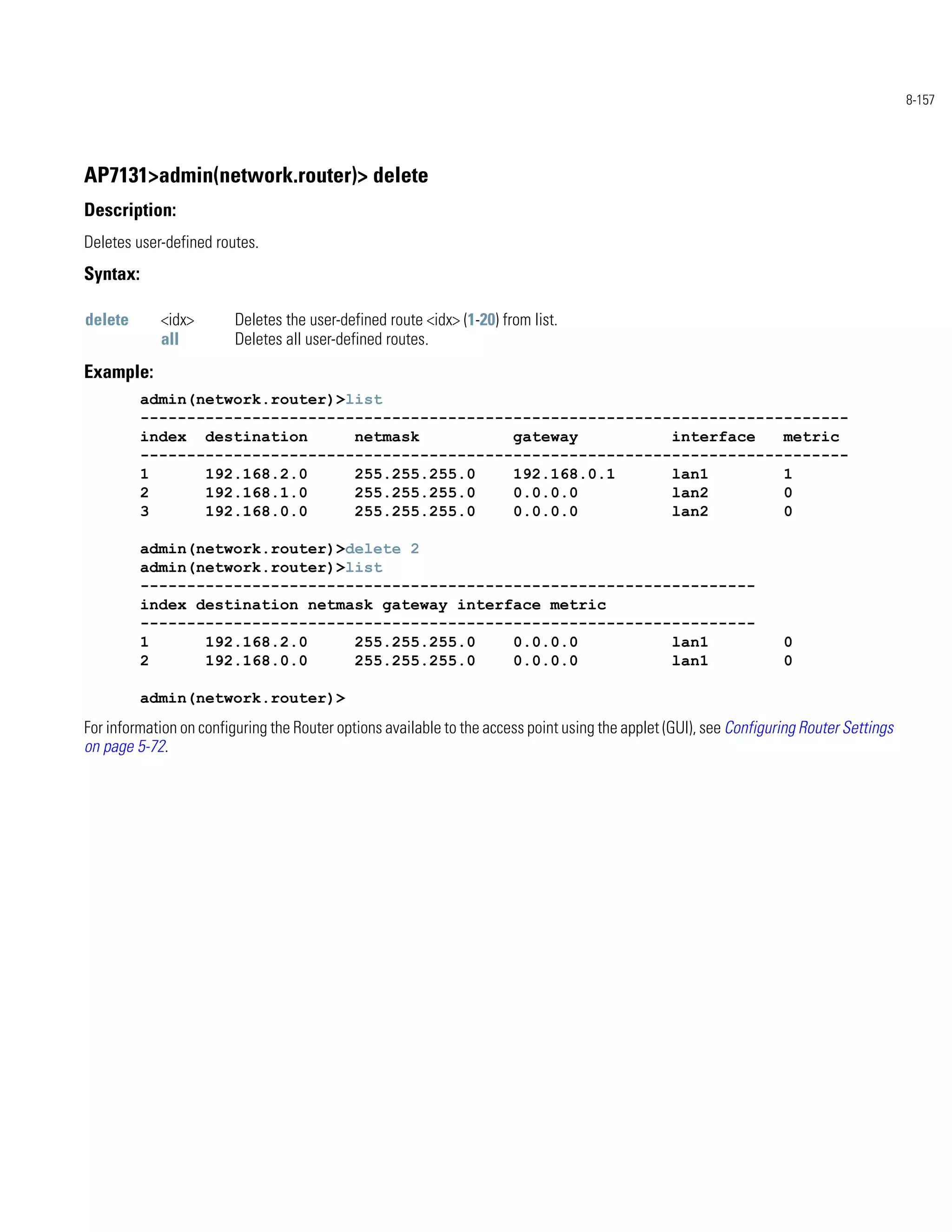 8-157




AP7131>admin(network.router)> delete
Description:
Deletes user-defined routes.
Syntax:

delete      <idx>        Deletes the user-defined route <idx> (1-20) from list.
            all          Deletes all user-defined routes.
Example:
          admin(network.router)>list
          ----------------------------------------------------------------------------
          index destination      netmask          gateway          interface   metric
          ----------------------------------------------------------------------------
          1      192.168.2.0     255.255.255.0    192.168.0.1      lan1        1
          2      192.168.1.0     255.255.255.0    0.0.0.0          lan2        0
          3      192.168.0.0     255.255.255.0    0.0.0.0          lan2        0

          admin(network.router)>delete 2
          admin(network.router)>list
          ------------------------------------------------------------------
          index destination netmask gateway interface metric
          ------------------------------------------------------------------
          1      192.168.2.0     255.255.255.0    0.0.0.0          lan1                                             0
          2      192.168.0.0     255.255.255.0    0.0.0.0          lan1                                             0

          admin(network.router)>
For information on configuring the Router options available to the access point using the applet (GUI), see Configuring Router Settings
on page 5-72.
 