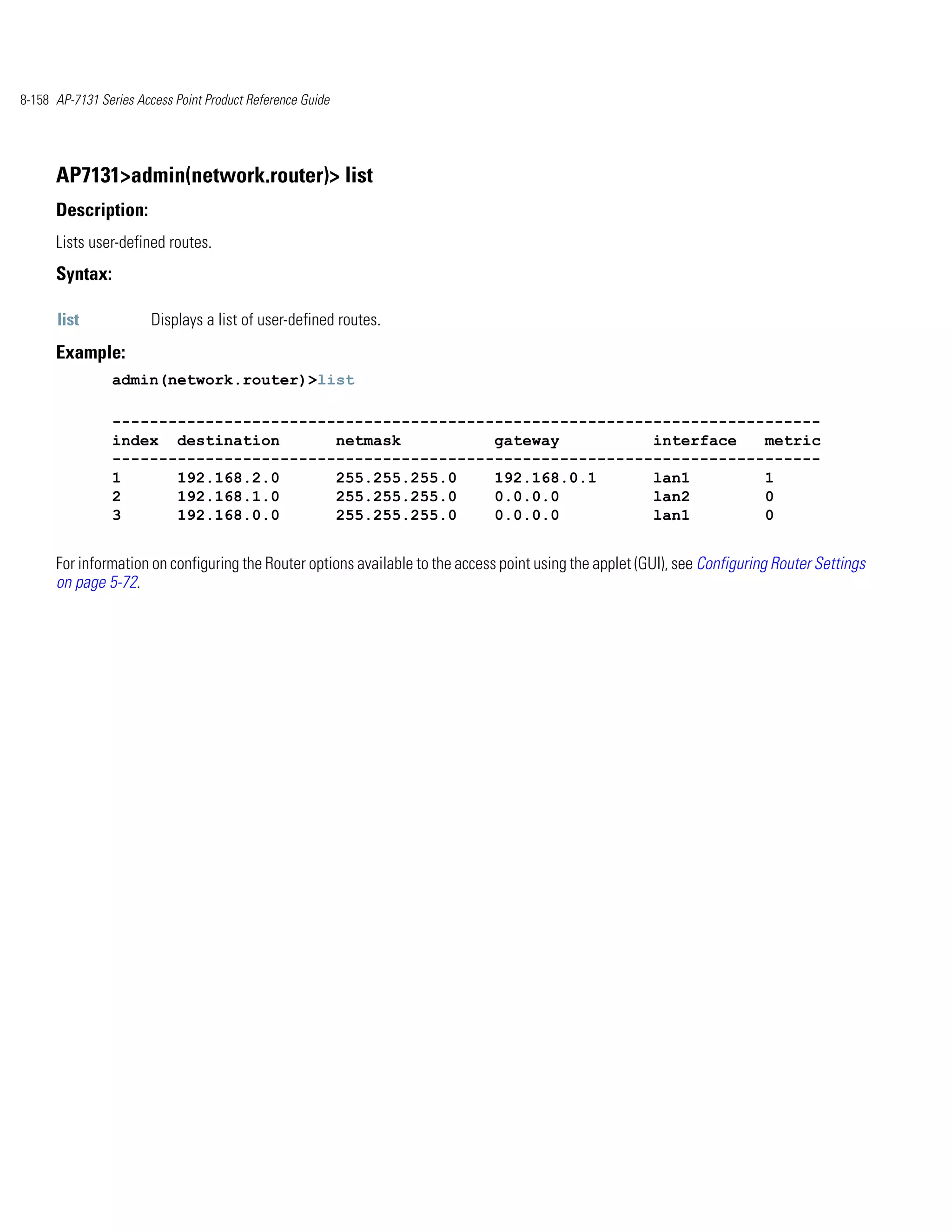 8-158 AP-7131 Series Access Point Product Reference Guide




      AP7131>admin(network.router)> list
      Description:
      Lists user-defined routes.
      Syntax:

      list              Displays a list of user-defined routes.
      Example:
                admin(network.router)>list

                ----------------------------------------------------------------------------
                index destination       netmask          gateway          interface   metric
                ----------------------------------------------------------------------------
                1      192.168.2.0      255.255.255.0    192.168.0.1      lan1        1
                2      192.168.1.0      255.255.255.0    0.0.0.0          lan2        0
                3      192.168.0.0      255.255.255.0    0.0.0.0          lan1        0


      For information on configuring the Router options available to the access point using the applet (GUI), see Configuring Router Settings
      on page 5-72.
 