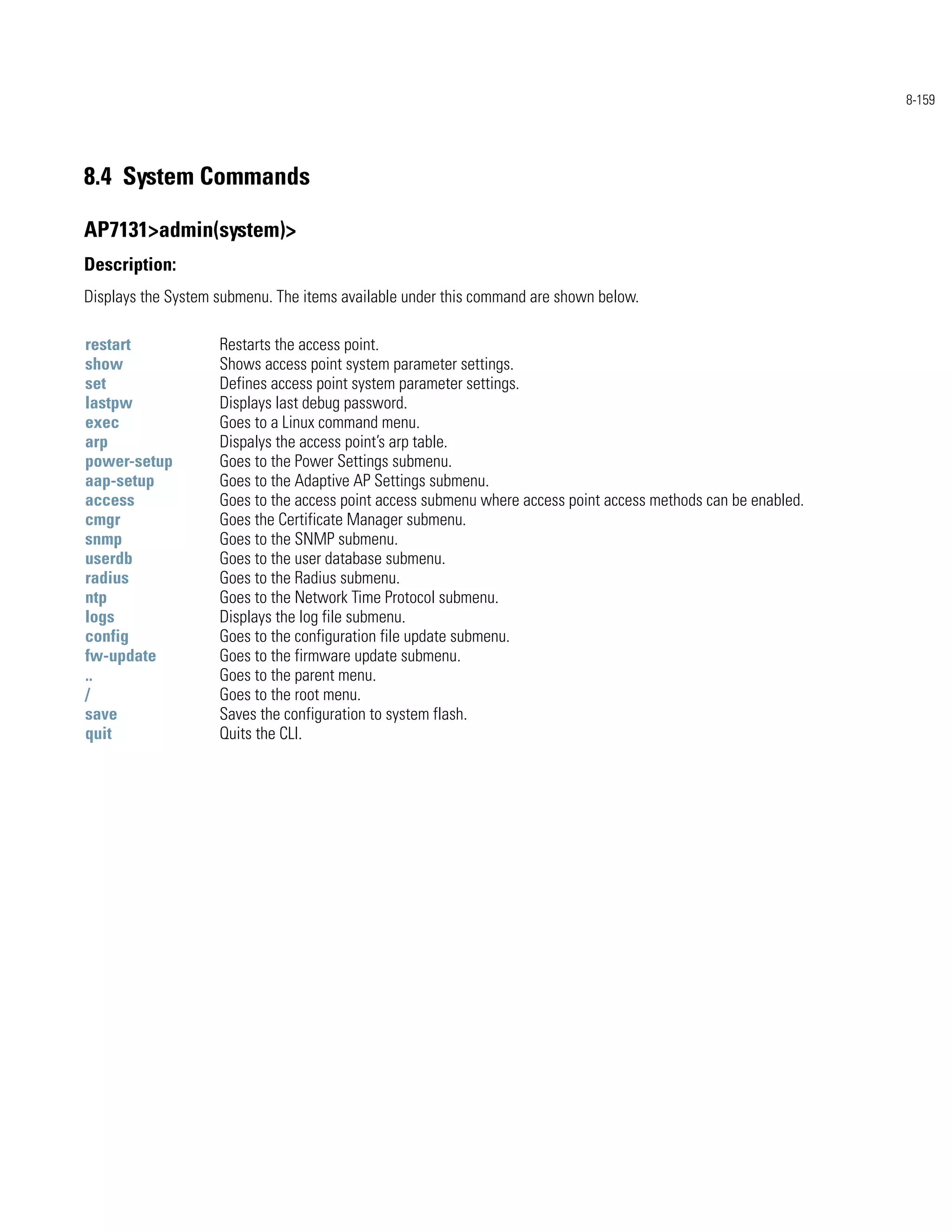 8-159




8.4 System Commands

AP7131>admin(system)>
Description:
Displays the System submenu. The items available under this command are shown below.

restart             Restarts the access point.
show                Shows access point system parameter settings.
set                 Defines access point system parameter settings.
lastpw              Displays last debug password.
exec                Goes to a Linux command menu.
arp                 Dispalys the access point’s arp table.
power-setup         Goes to the Power Settings submenu.
aap-setup           Goes to the Adaptive AP Settings submenu.
access              Goes to the access point access submenu where access point access methods can be enabled.
cmgr                Goes the Certificate Manager submenu.
snmp                Goes to the SNMP submenu.
userdb              Goes to the user database submenu.
radius              Goes to the Radius submenu.
ntp                 Goes to the Network Time Protocol submenu.
logs                Displays the log file submenu.
config              Goes to the configuration file update submenu.
fw-update           Goes to the firmware update submenu.
..                  Goes to the parent menu.
/                   Goes to the root menu.
save                Saves the configuration to system flash.
quit                Quits the CLI.
 