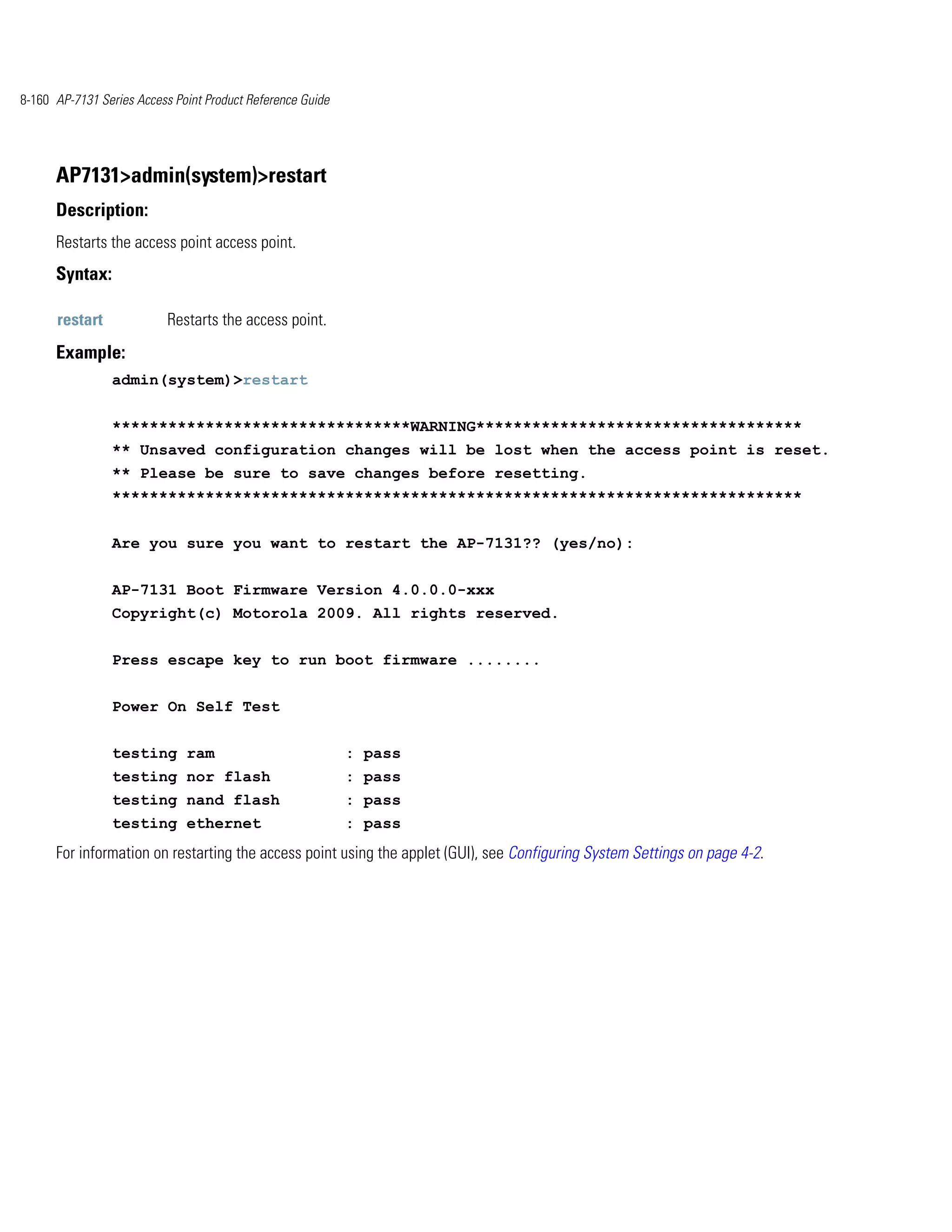 8-160 AP-7131 Series Access Point Product Reference Guide




      AP7131>admin(system)>restart
      Description:
      Restarts the access point access point.
      Syntax:

      restart              Restarts the access point.
      Example:
                admin(system)>restart


                ********************************WARNING***********************************
                ** Unsaved configuration changes will be lost when the access point is reset.
                ** Please be sure to save changes before resetting.
                **************************************************************************


                Are you sure you want to restart the AP-7131?? (yes/no):


                AP-7131 Boot Firmware Version 4.0.0.0-xxx
                Copyright(c) Motorola 2009. All rights reserved.


                Press escape key to run boot firmware ........


                Power On Self Test


                testing ram                                 : pass
                testing nor flash                           : pass
                testing nand flash                          : pass
                testing ethernet                            : pass
      For information on restarting the access point using the applet (GUI), see Configuring System Settings on page 4-2.
 