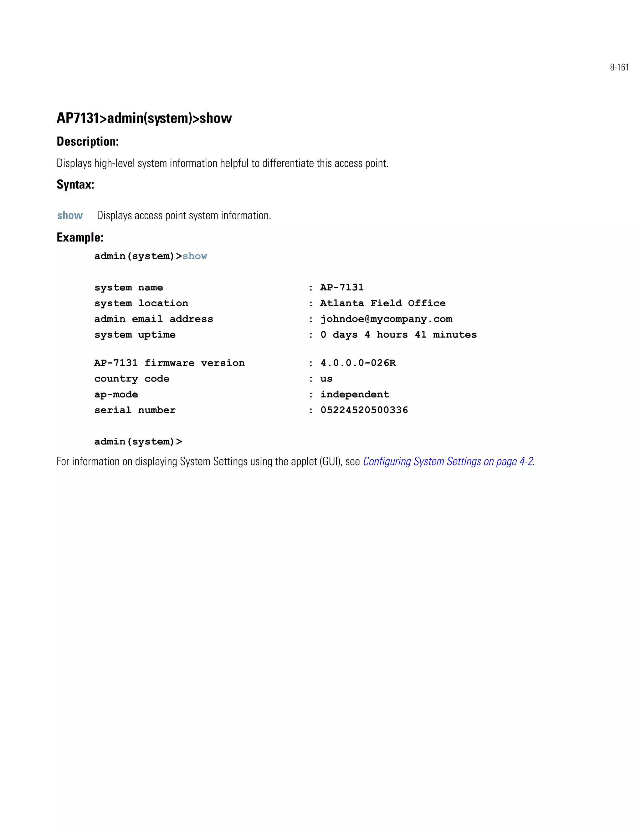8-161




AP7131>admin(system)>show
Description:
Displays high-level system information helpful to differentiate this access point.
Syntax:

show      Displays access point system information.
Example:
          admin(system)>show


          system name                                         : AP-7131
          system location                                     : Atlanta Field Office
          admin email address                                 : johndoe@mycompany.com
          system uptime                                       : 0 days 4 hours 41 minutes

          AP-7131 firmware version                            : 4.0.0.0-026R
          country code                                        : us
          ap-mode                                             : independent
          serial number                                       : 05224520500336


          admin(system)>
For information on displaying System Settings using the applet (GUI), see Configuring System Settings on page 4-2.
 