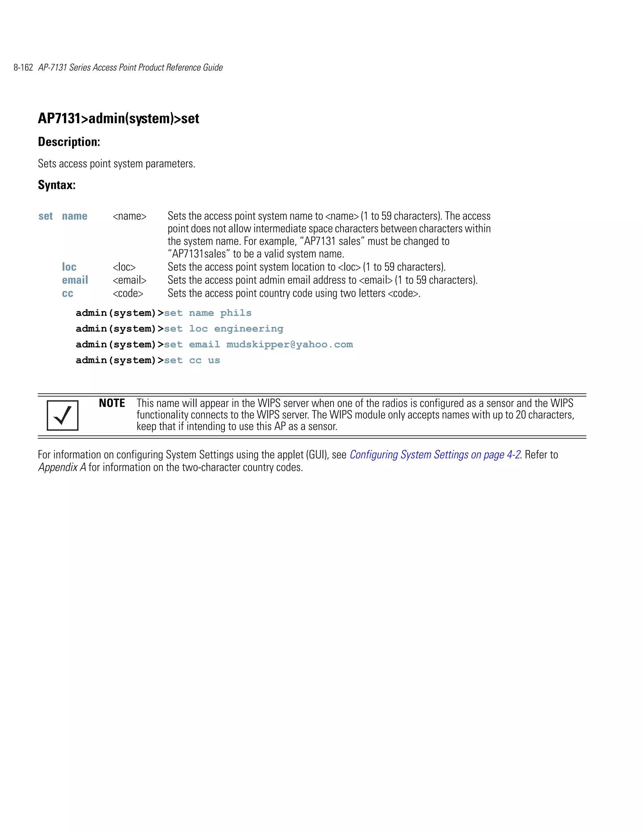 8-162 AP-7131 Series Access Point Product Reference Guide




      AP7131>admin(system)>set
      Description:
      Sets access point system parameters.
      Syntax:

      set name             <name>         Sets the access point system name to <name> (1 to 59 characters). The access
                                          point does not allow intermediate space characters between characters within
                                          the system name. For example, “AP7131 sales” must be changed to
                                          “AP7131sales” to be a valid system name.
             loc           <loc>          Sets the access point system location to <loc> (1 to 59 characters).
             email         <email>        Sets the access point admin email address to <email> (1 to 59 characters).
             cc            <code>         Sets the access point country code using two letters <code>.
                admin(system)>set name phils
                admin(system)>set loc engineering
                admin(system)>set email mudskipper@yahoo.com
                admin(system)>set cc us



                       NOTE This name will appear in the WIPS server when one of the radios is configured as a sensor and the WIPS
                            functionality connects to the WIPS server. The WIPS module only accepts names with up to 20 characters,
                            keep that if intending to use this AP as a sensor.

      For information on configuring System Settings using the applet (GUI), see Configuring System Settings on page 4-2. Refer to
      Appendix A for information on the two-character country codes.
 