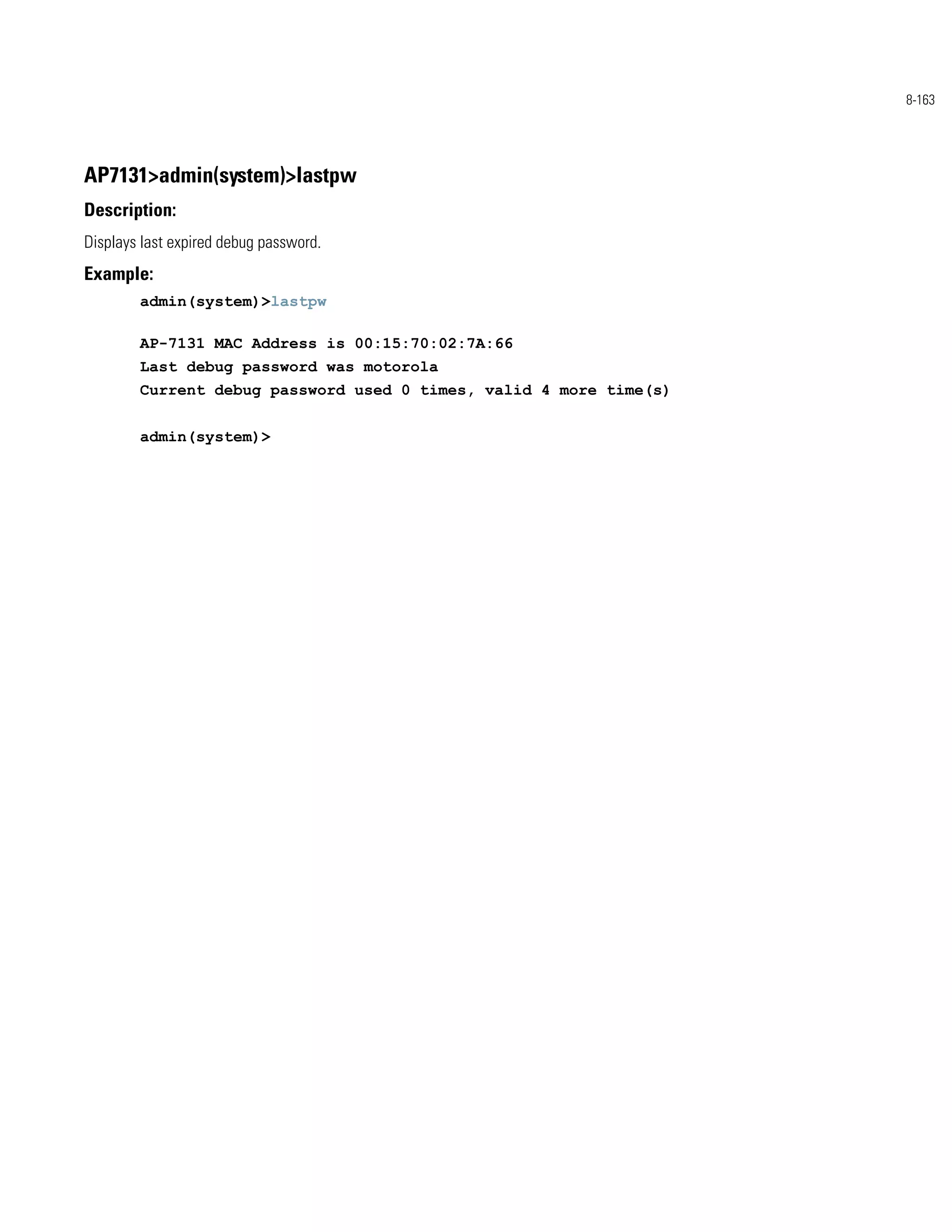 8-163




AP7131>admin(system)>lastpw
Description:
Displays last expired debug password.
Example:
        admin(system)>lastpw

        AP-7131 MAC Address is 00:15:70:02:7A:66
        Last debug password was motorola
        Current debug password used 0 times, valid 4 more time(s)


        admin(system)>
 