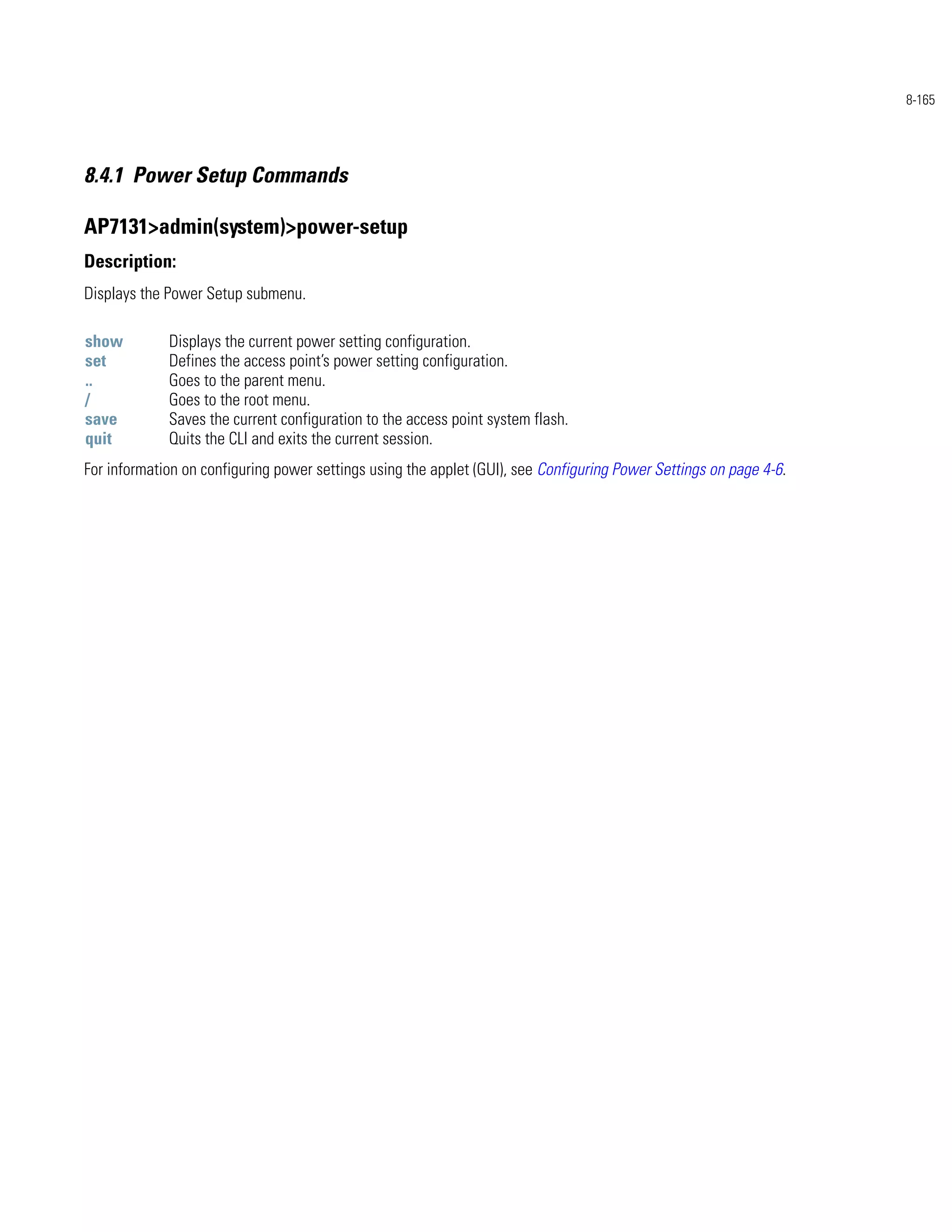8-165




8.4.1 Power Setup Commands

AP7131>admin(system)>power-setup
Description:
Displays the Power Setup submenu.

show         Displays the current power setting configuration.
set          Defines the access point’s power setting configuration.
..           Goes to the parent menu.
/            Goes to the root menu.
save         Saves the current configuration to the access point system flash.
quit         Quits the CLI and exits the current session.
For information on configuring power settings using the applet (GUI), see Configuring Power Settings on page 4-6.
 