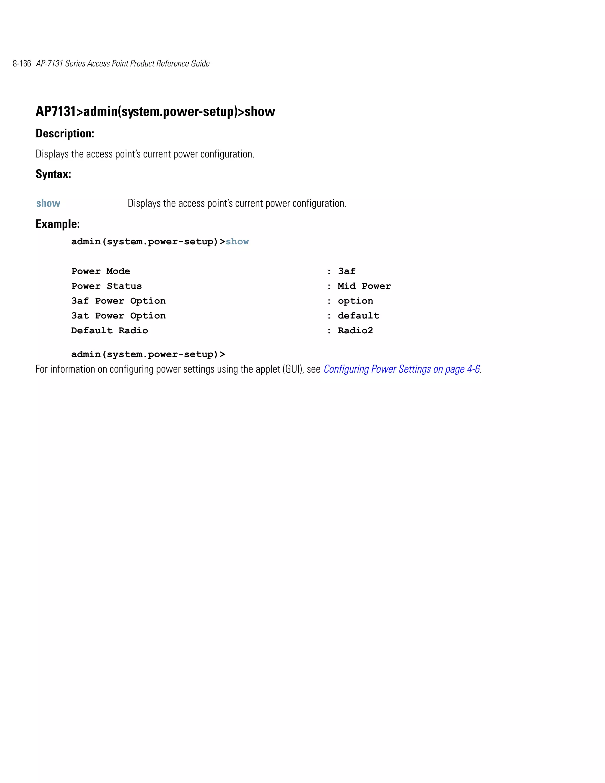 8-166 AP-7131 Series Access Point Product Reference Guide




      AP7131>admin(system.power-setup)>show
      Description:
      Displays the access point’s current power configuration.
      Syntax:

      show                       Displays the access point’s current power configuration.
      Example:
                admin(system.power-setup)>show


                Power Mode                                                         : 3af
                Power Status                                                       : Mid Power
                3af Power Option                                                   : option
                3at Power Option                                                   : default
                Default Radio                                                      : Radio2

                admin(system.power-setup)>
      For information on configuring power settings using the applet (GUI), see Configuring Power Settings on page 4-6.
 