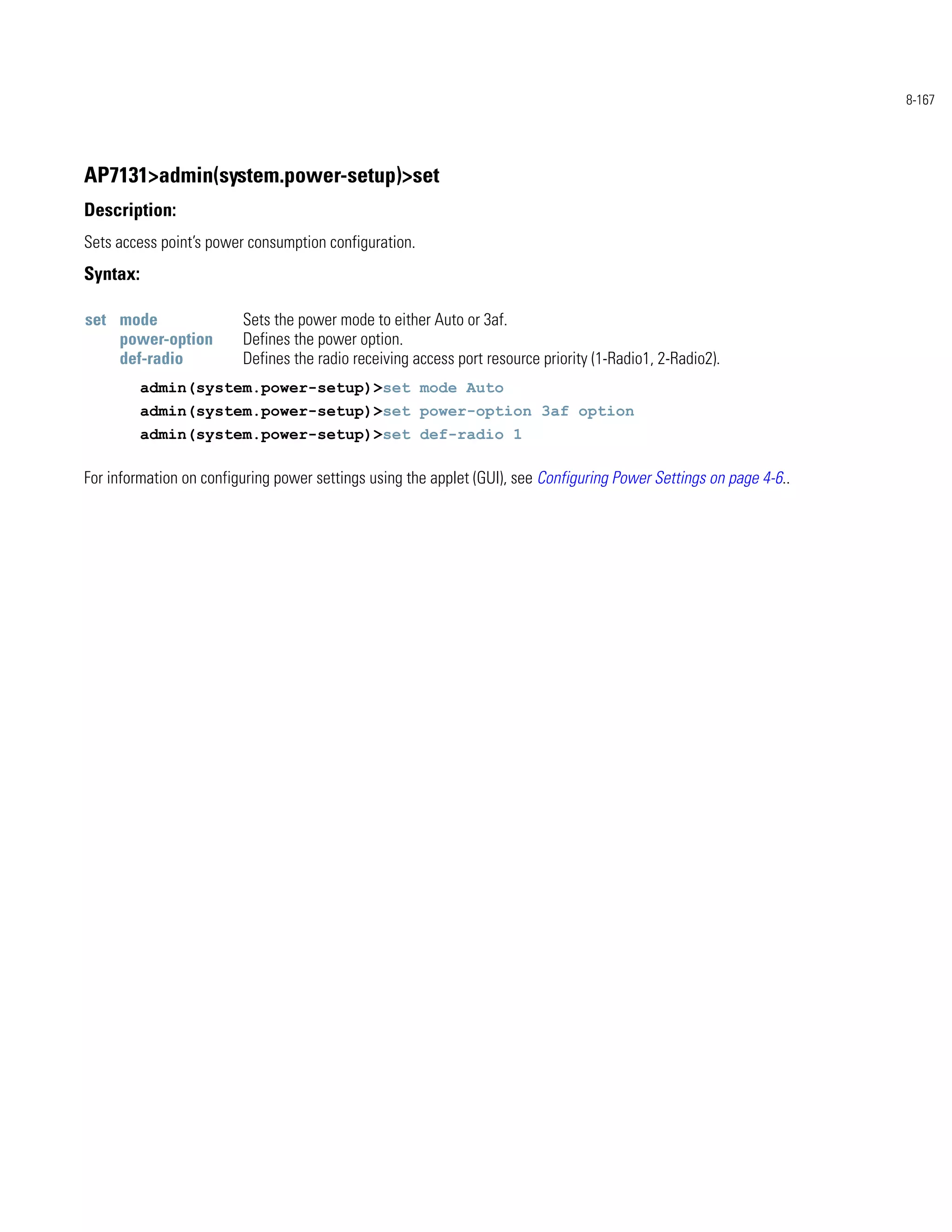 8-167




AP7131>admin(system.power-setup)>set
Description:
Sets access point’s power consumption configuration.
Syntax:

set mode                 Sets the power mode to either Auto or 3af.
    power-option         Defines the power option.
    def-radio            Defines the radio receiving access port resource priority (1-Radio1, 2-Radio2).
          admin(system.power-setup)>set mode Auto
          admin(system.power-setup)>set power-option 3af option
          admin(system.power-setup)>set def-radio 1

For information on configuring power settings using the applet (GUI), see Configuring Power Settings on page 4-6..
 