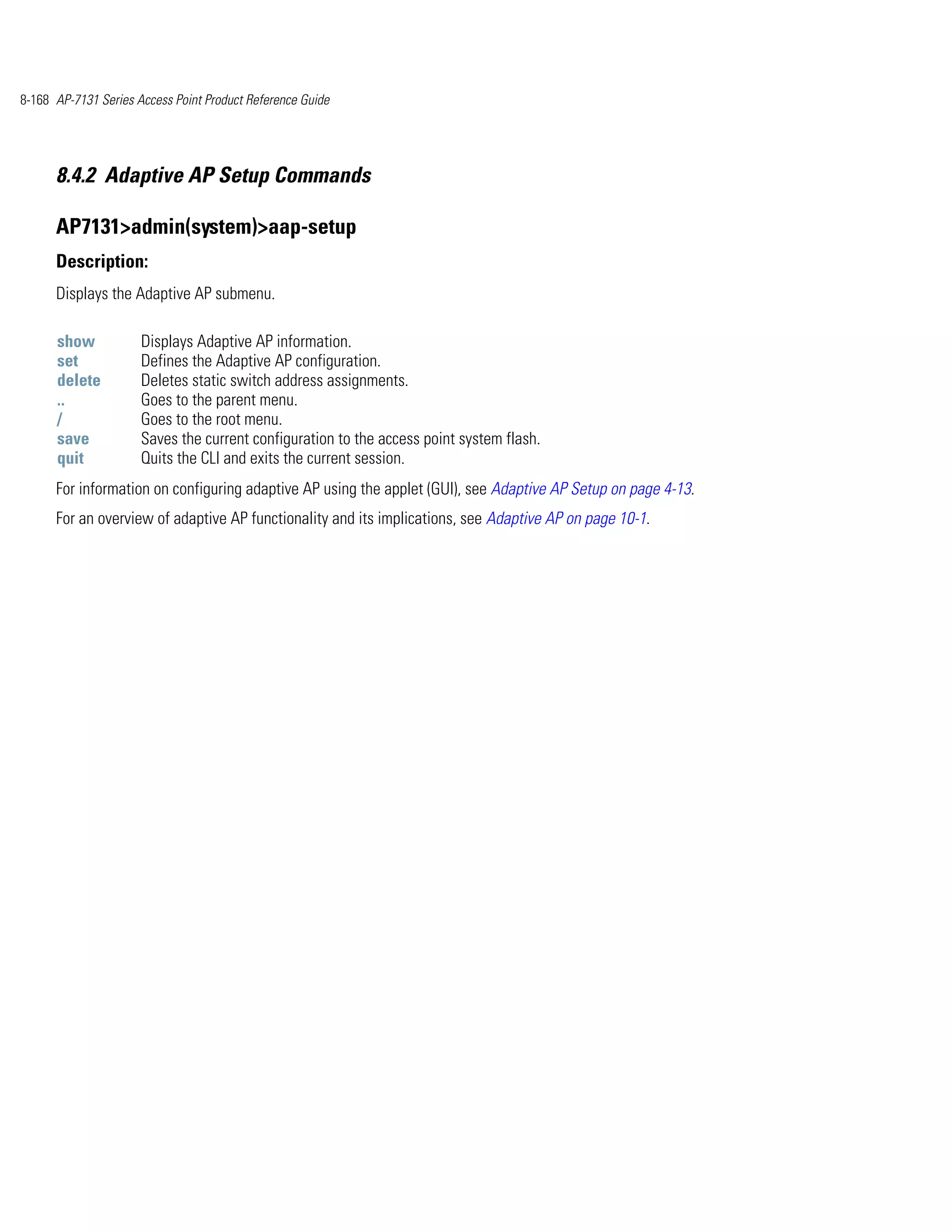 8-168 AP-7131 Series Access Point Product Reference Guide




      8.4.2 Adaptive AP Setup Commands

      AP7131>admin(system)>aap-setup
      Description:
      Displays the Adaptive AP submenu.

      show            Displays Adaptive AP information.
      set             Defines the Adaptive AP configuration.
      delete          Deletes static switch address assignments.
      ..              Goes to the parent menu.
      /               Goes to the root menu.
      save            Saves the current configuration to the access point system flash.
      quit            Quits the CLI and exits the current session.
      For information on configuring adaptive AP using the applet (GUI), see Adaptive AP Setup on page 4-13.
      For an overview of adaptive AP functionality and its implications, see Adaptive AP on page 10-1.
 
