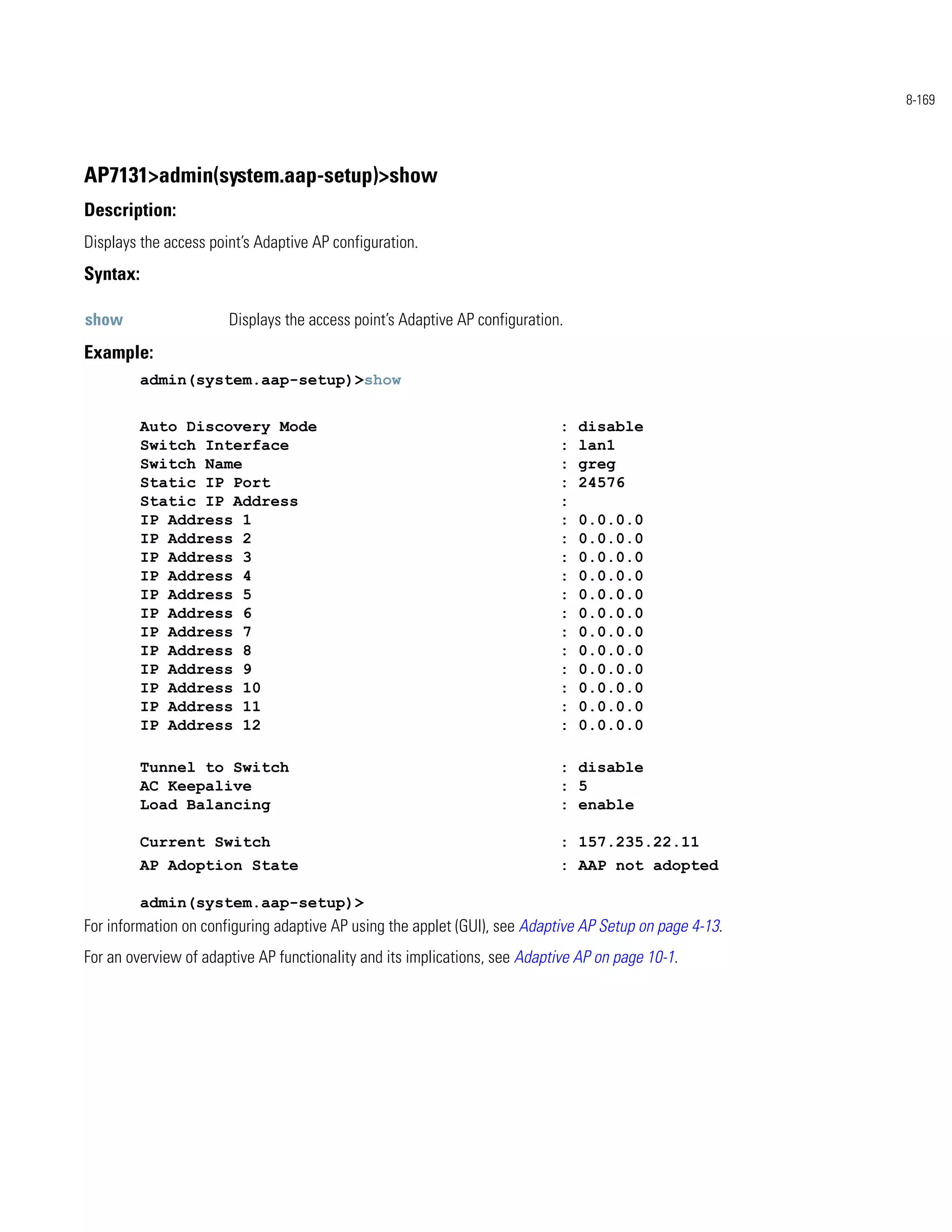 8-169




AP7131>admin(system.aap-setup)>show
Description:
Displays the access point’s Adaptive AP configuration.
Syntax:

show                   Displays the access point’s Adaptive AP configuration.
Example:
          admin(system.aap-setup)>show


          Auto Discovery Mode                                               :   disable
          Switch Interface                                                  :   lan1
          Switch Name                                                       :   greg
          Static IP Port                                                    :   24576
          Static IP Address                                                 :
          IP Address 1                                                      :   0.0.0.0
          IP Address 2                                                      :   0.0.0.0
          IP Address 3                                                      :   0.0.0.0
          IP Address 4                                                      :   0.0.0.0
          IP Address 5                                                      :   0.0.0.0
          IP Address 6                                                      :   0.0.0.0
          IP Address 7                                                      :   0.0.0.0
          IP Address 8                                                      :   0.0.0.0
          IP Address 9                                                      :   0.0.0.0
          IP Address 10                                                     :   0.0.0.0
          IP Address 11                                                     :   0.0.0.0
          IP Address 12                                                     :   0.0.0.0

          Tunnel to Switch                                                  : disable
          AC Keepalive                                                      : 5
          Load Balancing                                                    : enable

          Current Switch                                                    : 157.235.22.11
          AP Adoption State                                                 : AAP not adopted

          admin(system.aap-setup)>
For information on configuring adaptive AP using the applet (GUI), see Adaptive AP Setup on page 4-13.
For an overview of adaptive AP functionality and its implications, see Adaptive AP on page 10-1.
 