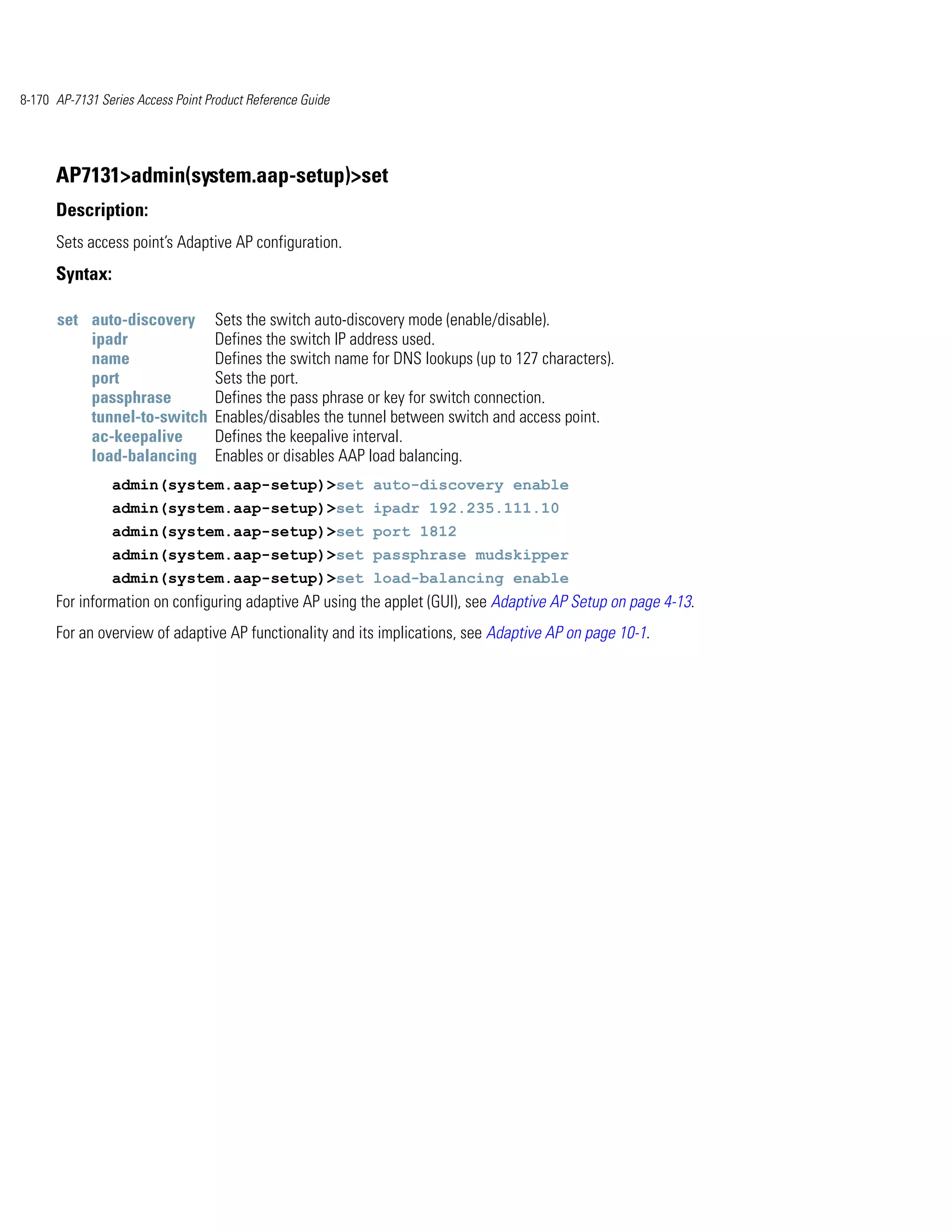 8-170 AP-7131 Series Access Point Product Reference Guide




      AP7131>admin(system.aap-setup)>set
      Description:
      Sets access point’s Adaptive AP configuration.
      Syntax:

      set auto-discovery           Sets the switch auto-discovery mode (enable/disable).
          ipadr                    Defines the switch IP address used.
          name                     Defines the switch name for DNS lookups (up to 127 characters).
          port                     Sets the port.
          passphrase               Defines the pass phrase or key for switch connection.
          tunnel-to-switch         Enables/disables the tunnel between switch and access point.
          ac-keepalive             Defines the keepalive interval.
          load-balancing           Enables or disables AAP load balancing.
                admin(system.aap-setup)>set auto-discovery enable
                admin(system.aap-setup)>set ipadr 192.235.111.10
                admin(system.aap-setup)>set port 1812
                admin(system.aap-setup)>set passphrase mudskipper
                admin(system.aap-setup)>set load-balancing enable
      For information on configuring adaptive AP using the applet (GUI), see Adaptive AP Setup on page 4-13.
      For an overview of adaptive AP functionality and its implications, see Adaptive AP on page 10-1.
 