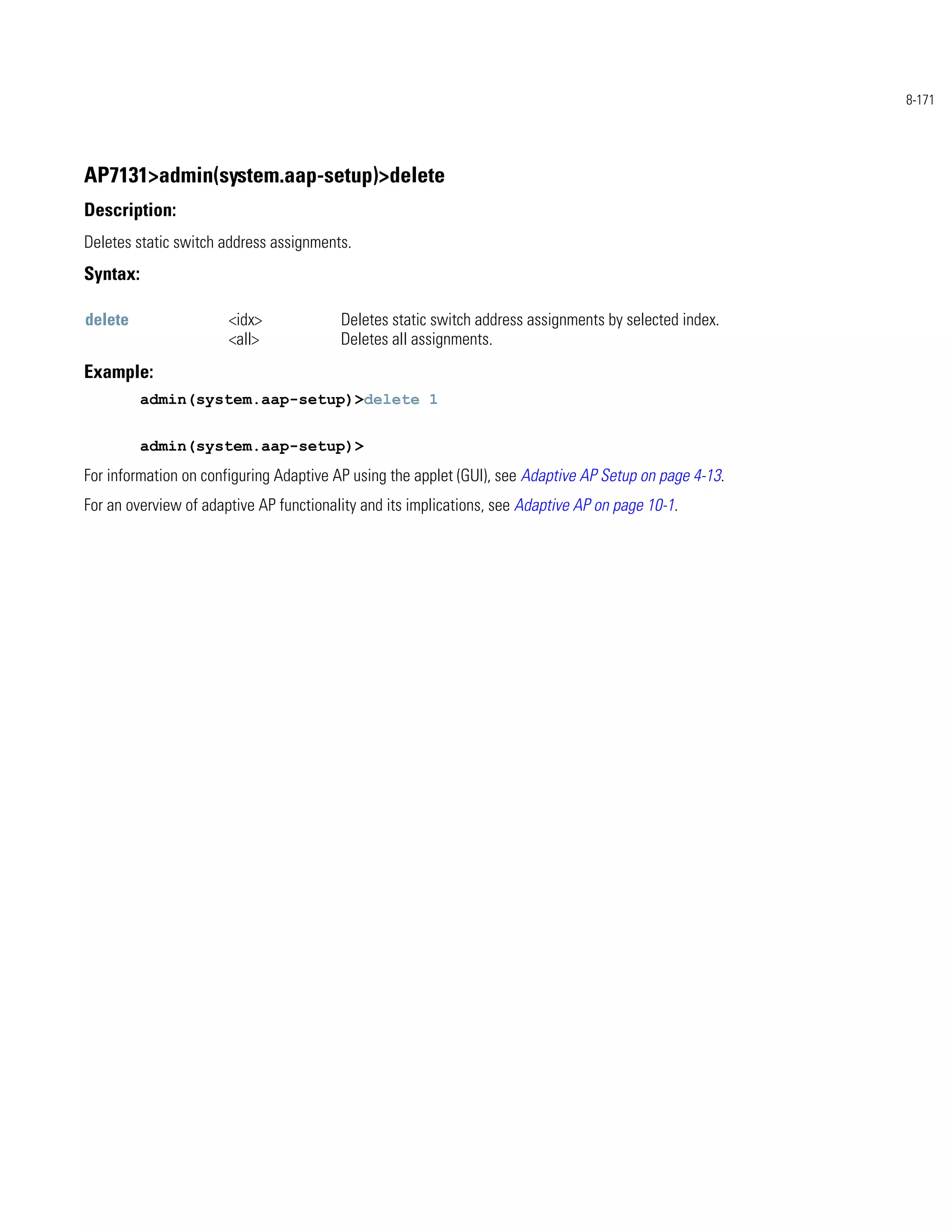 8-171




AP7131>admin(system.aap-setup)>delete
Description:
Deletes static switch address assignments.
Syntax:

delete                 <idx>             Deletes static switch address assignments by selected index.
                       <all>             Deletes all assignments.
Example:
          admin(system.aap-setup)>delete 1


          admin(system.aap-setup)>
For information on configuring Adaptive AP using the applet (GUI), see Adaptive AP Setup on page 4-13.
For an overview of adaptive AP functionality and its implications, see Adaptive AP on page 10-1.
 