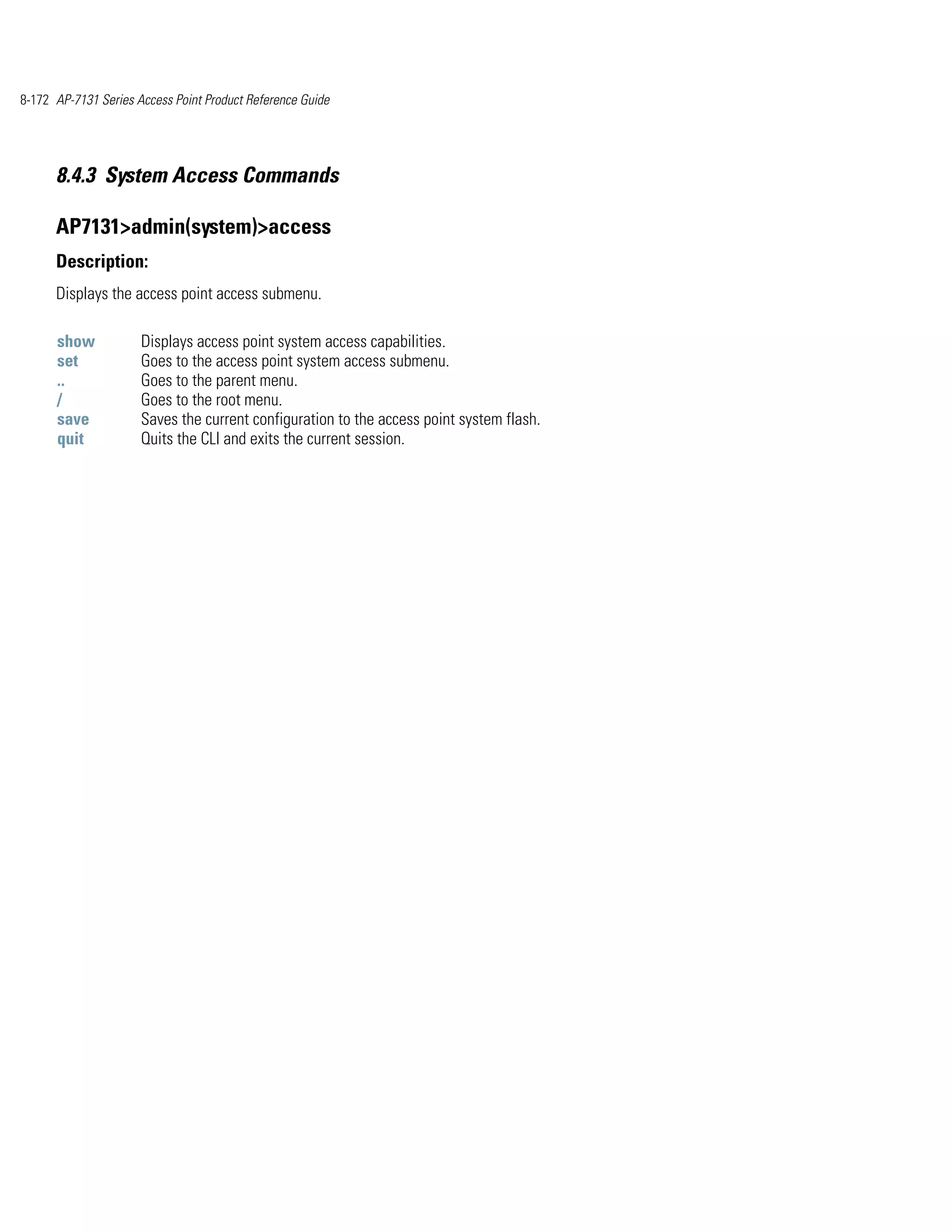 8-172 AP-7131 Series Access Point Product Reference Guide




      8.4.3 System Access Commands

      AP7131>admin(system)>access
      Description:
      Displays the access point access submenu.

      show            Displays access point system access capabilities.
      set             Goes to the access point system access submenu.
      ..              Goes to the parent menu.
      /               Goes to the root menu.
      save            Saves the current configuration to the access point system flash.
      quit            Quits the CLI and exits the current session.
 