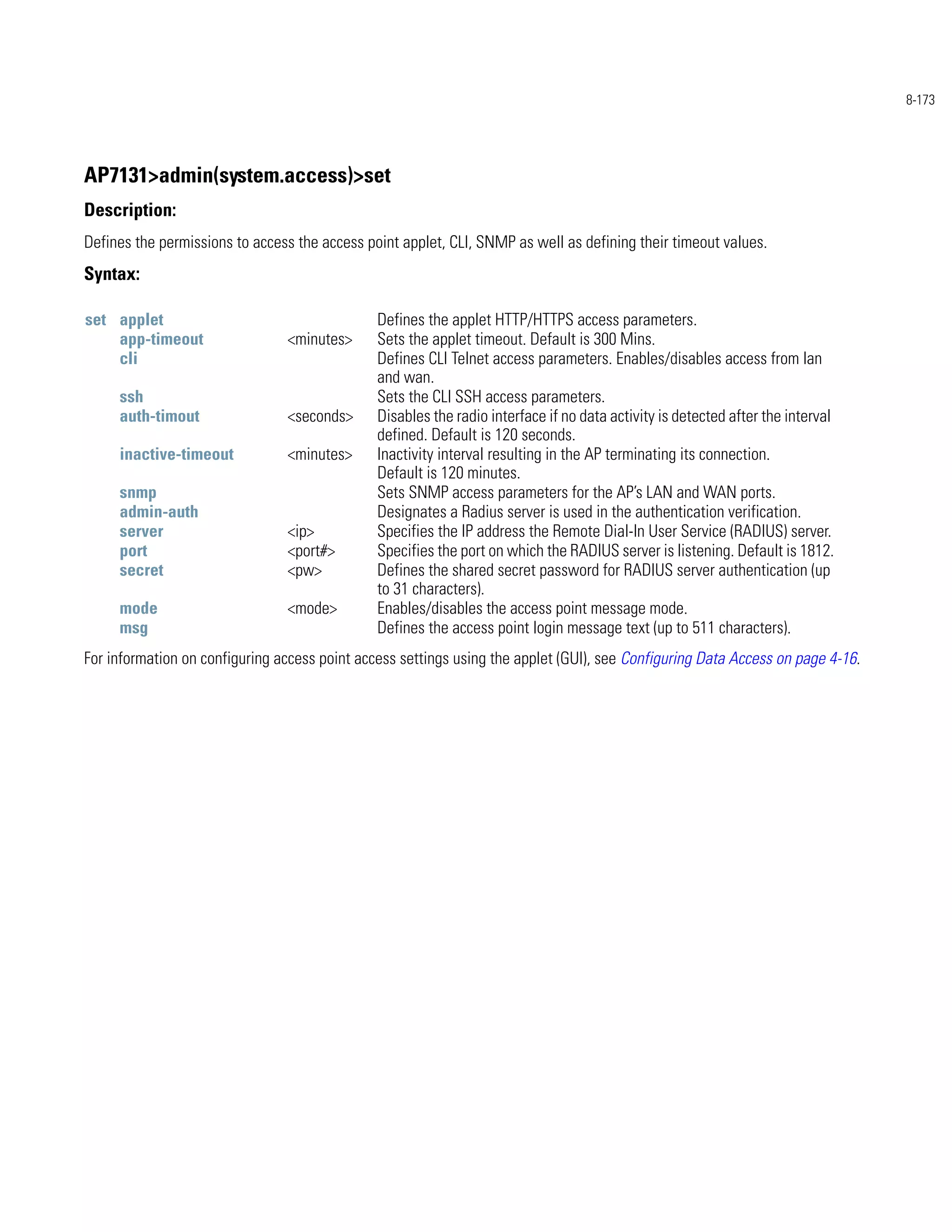 8-173




AP7131>admin(system.access)>set
Description:
Defines the permissions to access the access point applet, CLI, SNMP as well as defining their timeout values.
Syntax:

set applet                                     Defines the applet HTTP/HTTPS access parameters.
    app-timeout                 <minutes>      Sets the applet timeout. Default is 300 Mins.
    cli                                        Defines CLI Telnet access parameters. Enables/disables access from lan
                                               and wan.
     ssh                                       Sets the CLI SSH access parameters.
     auth-timout                <seconds>      Disables the radio interface if no data activity is detected after the interval
                                               defined. Default is 120 seconds.
     inactive-timeout           <minutes>      Inactivity interval resulting in the AP terminating its connection.
                                               Default is 120 minutes.
     snmp                                      Sets SNMP access parameters for the AP’s LAN and WAN ports.
     admin-auth                                Designates a Radius server is used in the authentication verification.
     server                     <ip>           Specifies the IP address the Remote Dial-In User Service (RADIUS) server.
     port                       <port#>        Specifies the port on which the RADIUS server is listening. Default is 1812.
     secret                     <pw>           Defines the shared secret password for RADIUS server authentication (up
                                               to 31 characters).
     mode                       <mode>         Enables/disables the access point message mode.
     msg                                       Defines the access point login message text (up to 511 characters).
For information on configuring access point access settings using the applet (GUI), see Configuring Data Access on page 4-16.
 