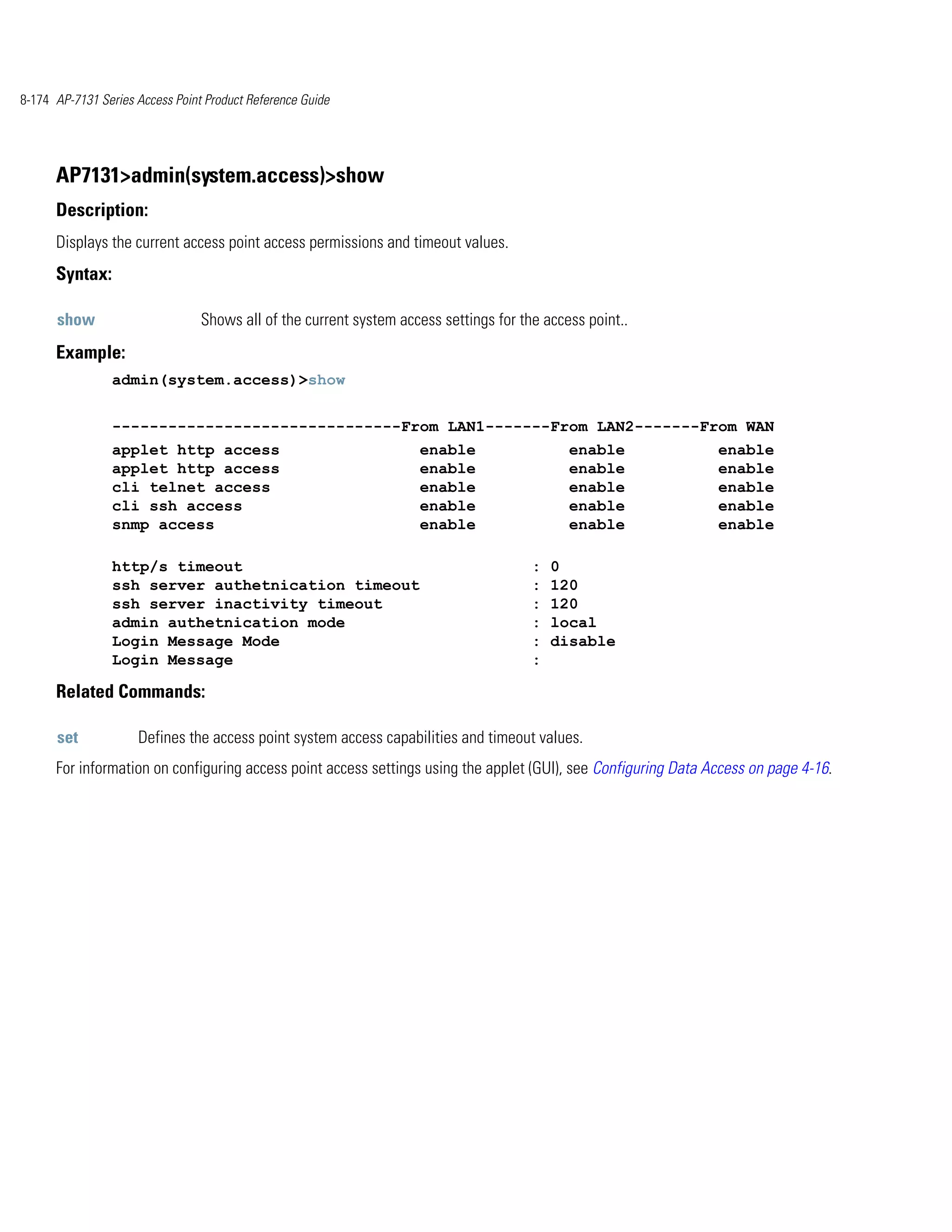 8-174 AP-7131 Series Access Point Product Reference Guide




      AP7131>admin(system.access)>show
      Description:
      Displays the current access point access permissions and timeout values.
      Syntax:

      show                       Shows all of the current system access settings for the access point..
      Example:
                admin(system.access)>show


                -------------------------------From LAN1-------From LAN2-------From WAN
                applet http access                                  enable                   enable             enable
                applet http access                                  enable                   enable             enable
                cli telnet access                                   enable                   enable             enable
                cli ssh access                                      enable                   enable             enable
                snmp access                                         enable                   enable             enable

                http/s timeout                                                         :   0
                ssh server authetnication timeout                                      :   120
                ssh server inactivity timeout                                          :   120
                admin authetnication mode                                              :   local
                Login Message Mode                                                     :   disable
                Login Message                                                          :

      Related Commands:

      set            Defines the access point system access capabilities and timeout values.
      For information on configuring access point access settings using the applet (GUI), see Configuring Data Access on page 4-16.
 