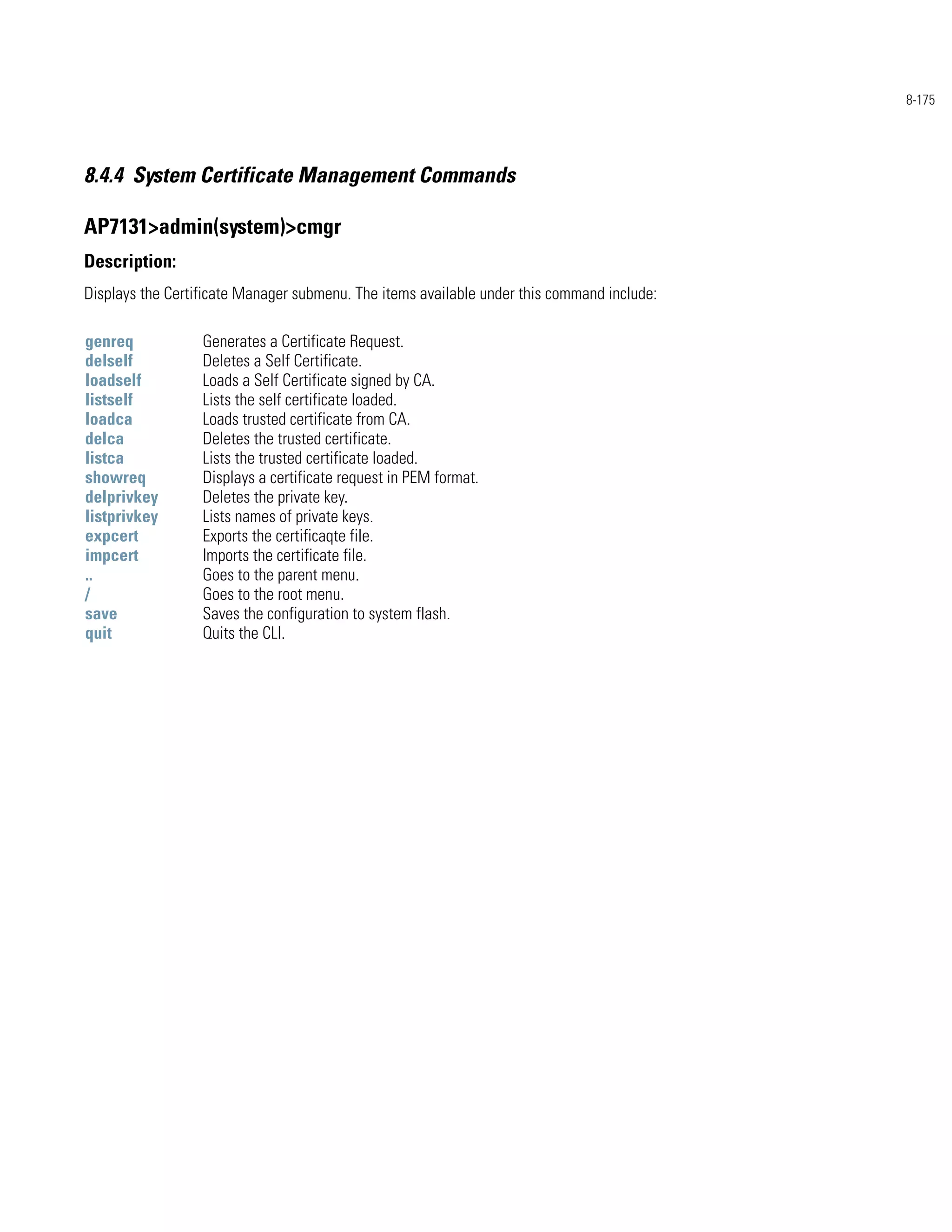 8-175




8.4.4 System Certificate Management Commands

AP7131>admin(system)>cmgr
Description:
Displays the Certificate Manager submenu. The items available under this command include:

genreq            Generates a Certificate Request.
delself           Deletes a Self Certificate.
loadself          Loads a Self Certificate signed by CA.
listself          Lists the self certificate loaded.
loadca            Loads trusted certificate from CA.
delca             Deletes the trusted certificate.
listca            Lists the trusted certificate loaded.
showreq           Displays a certificate request in PEM format.
delprivkey        Deletes the private key.
listprivkey       Lists names of private keys.
expcert           Exports the certificaqte file.
impcert           Imports the certificate file.
..                Goes to the parent menu.
/                 Goes to the root menu.
save              Saves the configuration to system flash.
quit              Quits the CLI.
 