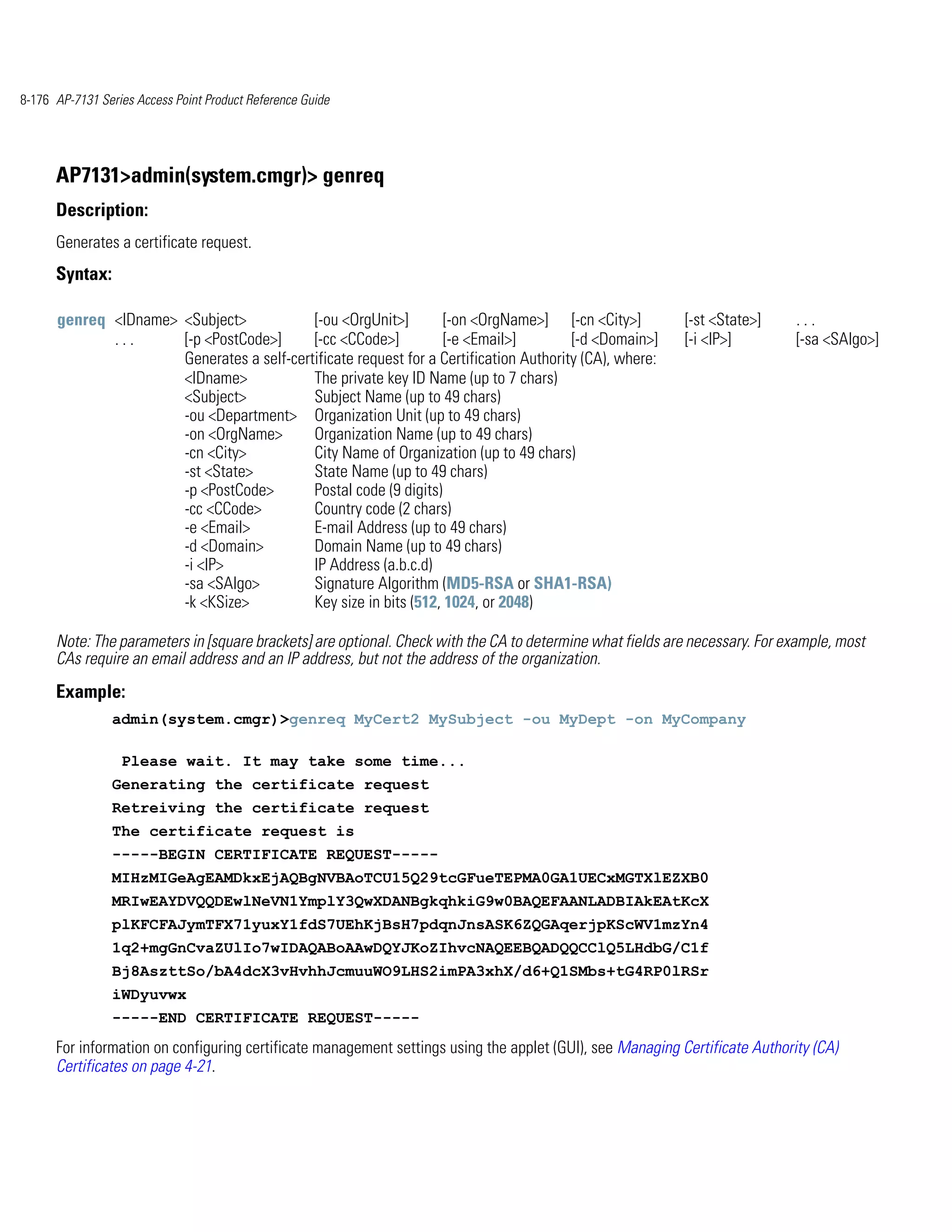 8-176 AP-7131 Series Access Point Product Reference Guide




      AP7131>admin(system.cmgr)> genreq
      Description:
      Generates a certificate request.
      Syntax:

      genreq <IDname> <Subject>            [-ou <OrgUnit>]        [-on <OrgName>] [-cn <City>]             [-st <State>]     ...
             ...      [-p <PostCode>]      [-cc <CCode>]          [-e <Email>]         [-d <Domain>]       [-i <IP>]         [-sa <SAlgo>]
                      Generates a self-certificate request for a Certification Authority (CA), where:
                      <IDname>             The private key ID Name (up to 7 chars)
                      <Subject>            Subject Name (up to 49 chars)
                      -ou <Department> Organization Unit (up to 49 chars)
                      -on <OrgName>        Organization Name (up to 49 chars)
                      -cn <City>           City Name of Organization (up to 49 chars)
                      -st <State>          State Name (up to 49 chars)
                      -p <PostCode>        Postal code (9 digits)
                      -cc <CCode>          Country code (2 chars)
                      -e <Email>           E-mail Address (up to 49 chars)
                      -d <Domain>          Domain Name (up to 49 chars)
                      -i <IP>              IP Address (a.b.c.d)
                      -sa <SAlgo>          Signature Algorithm (MD5-RSA or SHA1-RSA)
                      -k <KSize>           Key size in bits (512, 1024, or 2048)

      Note: The parameters in [square brackets] are optional. Check with the CA to determine what fields are necessary. For example, most
      CAs require an email address and an IP address, but not the address of the organization.
      Example:
                admin(system.cmgr)>genreq MyCert2 MySubject -ou MyDept -on MyCompany

                  Please wait. It may take some time...
                Generating the certificate request
                Retreiving the certificate request
                The certificate request is
                -----BEGIN CERTIFICATE REQUEST-----
                MIHzMIGeAgEAMDkxEjAQBgNVBAoTCU15Q29tcGFueTEPMA0GA1UECxMGTXlEZXB0
                MRIwEAYDVQQDEwlNeVN1YmplY3QwXDANBgkqhkiG9w0BAQEFAANLADBIAkEAtKcX
                plKFCFAJymTFX71yuxY1fdS7UEhKjBsH7pdqnJnsASK6ZQGAqerjpKScWV1mzYn4
                1q2+mgGnCvaZUlIo7wIDAQABoAAwDQYJKoZIhvcNAQEEBQADQQCClQ5LHdbG/C1f
                Bj8AszttSo/bA4dcX3vHvhhJcmuuWO9LHS2imPA3xhX/d6+Q1SMbs+tG4RP0lRSr
                iWDyuvwx
                -----END CERTIFICATE REQUEST-----
      For information on configuring certificate management settings using the applet (GUI), see Managing Certificate Authority (CA)
      Certificates on page 4-21.
 