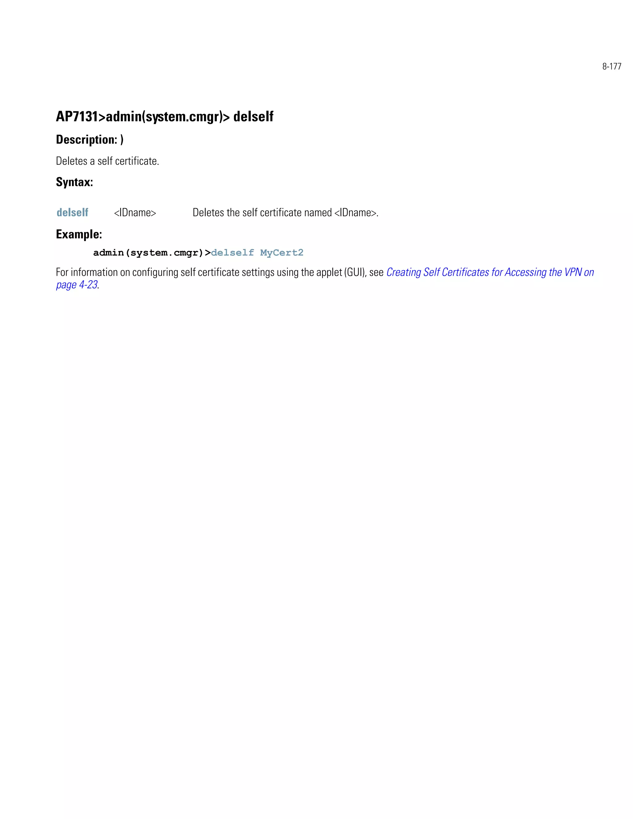 8-177




AP7131>admin(system.cmgr)> delself
Description: )
Deletes a self certificate.
Syntax:

delself        <IDname>           Deletes the self certificate named <IDname>.
Example:
          admin(system.cmgr)>delself MyCert2
For information on configuring self certificate settings using the applet (GUI), see Creating Self Certificates for Accessing the VPN on
page 4-23.
 
