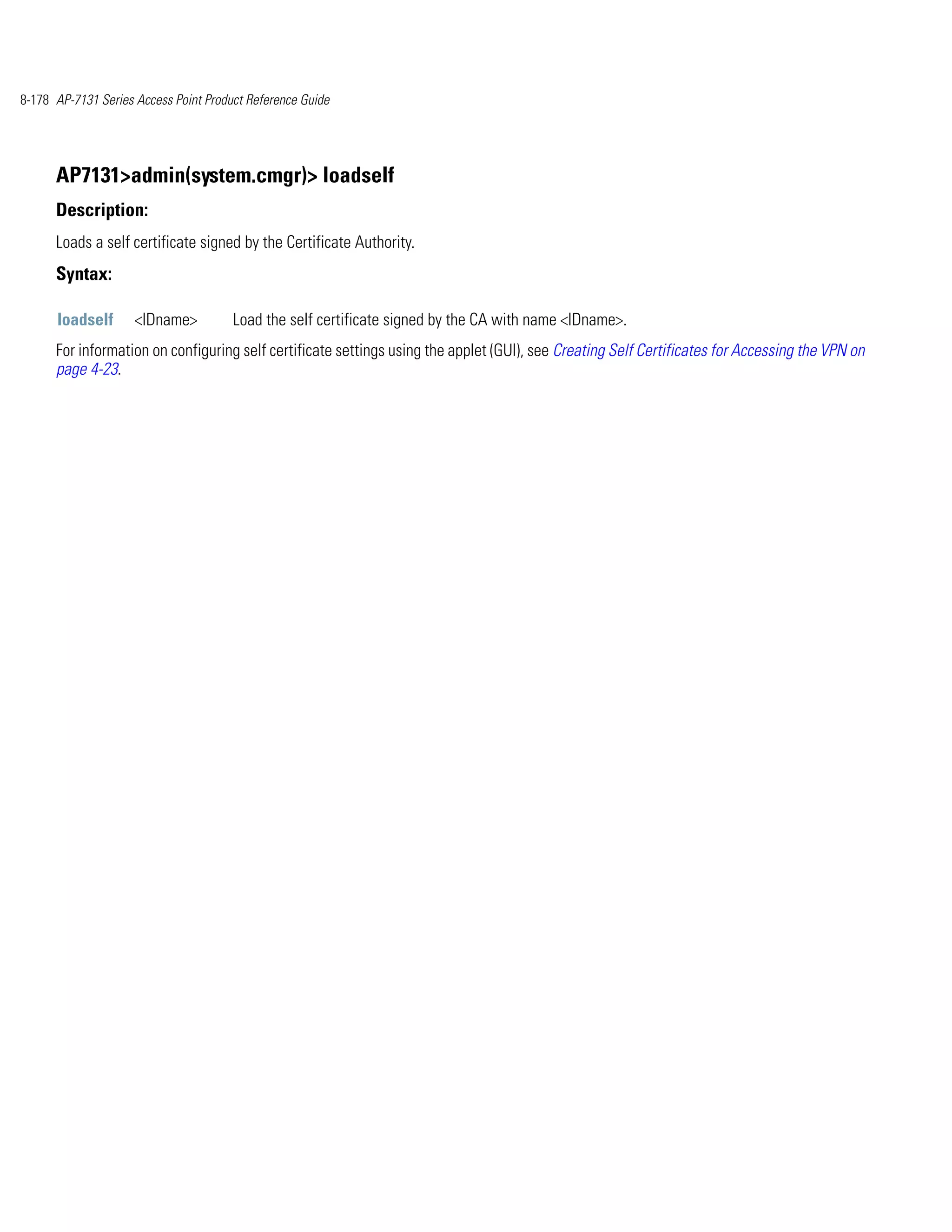 8-178 AP-7131 Series Access Point Product Reference Guide




      AP7131>admin(system.cmgr)> loadself
      Description:
      Loads a self certificate signed by the Certificate Authority.
      Syntax:

      loadself       <IDname>          Load the self certificate signed by the CA with name <IDname>.
      For information on configuring self certificate settings using the applet (GUI), see Creating Self Certificates for Accessing the VPN on
      page 4-23.
 