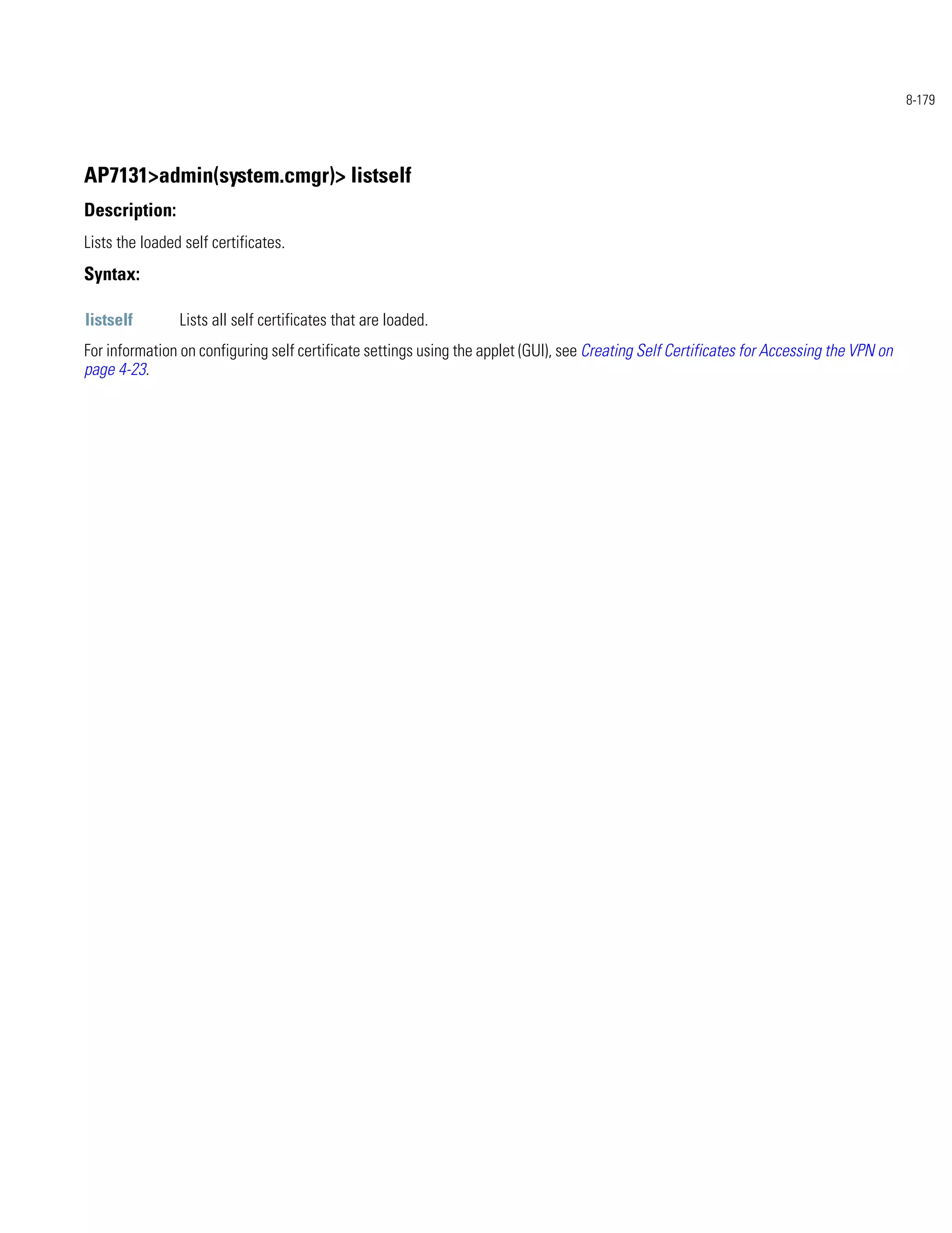 8-179




AP7131>admin(system.cmgr)> listself
Description:
Lists the loaded self certificates.
Syntax:

listself        Lists all self certificates that are loaded.
For information on configuring self certificate settings using the applet (GUI), see Creating Self Certificates for Accessing the VPN on
page 4-23.
 