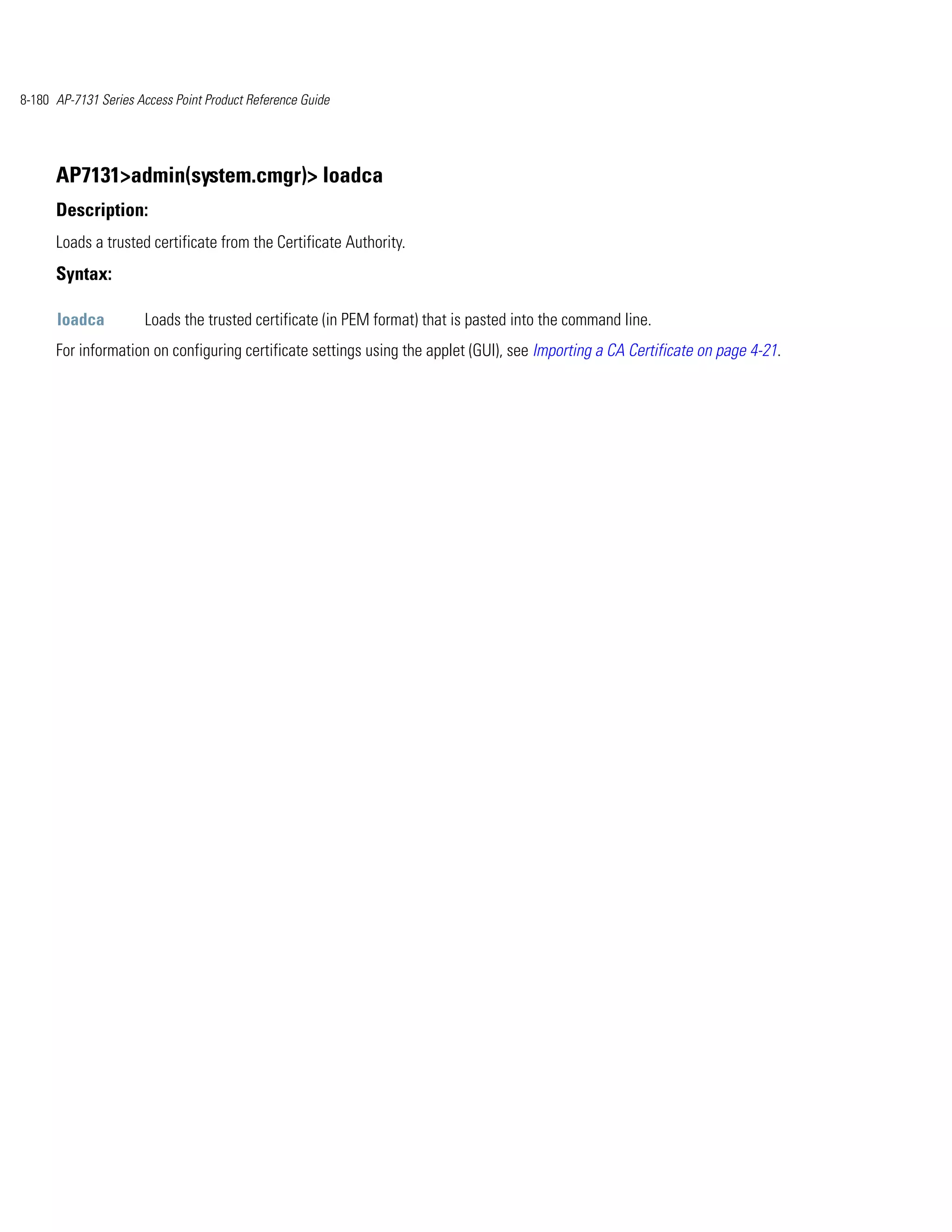 8-180 AP-7131 Series Access Point Product Reference Guide




      AP7131>admin(system.cmgr)> loadca
      Description:
      Loads a trusted certificate from the Certificate Authority.
      Syntax:

      loadca          Loads the trusted certificate (in PEM format) that is pasted into the command line.
      For information on configuring certificate settings using the applet (GUI), see Importing a CA Certificate on page 4-21.
 