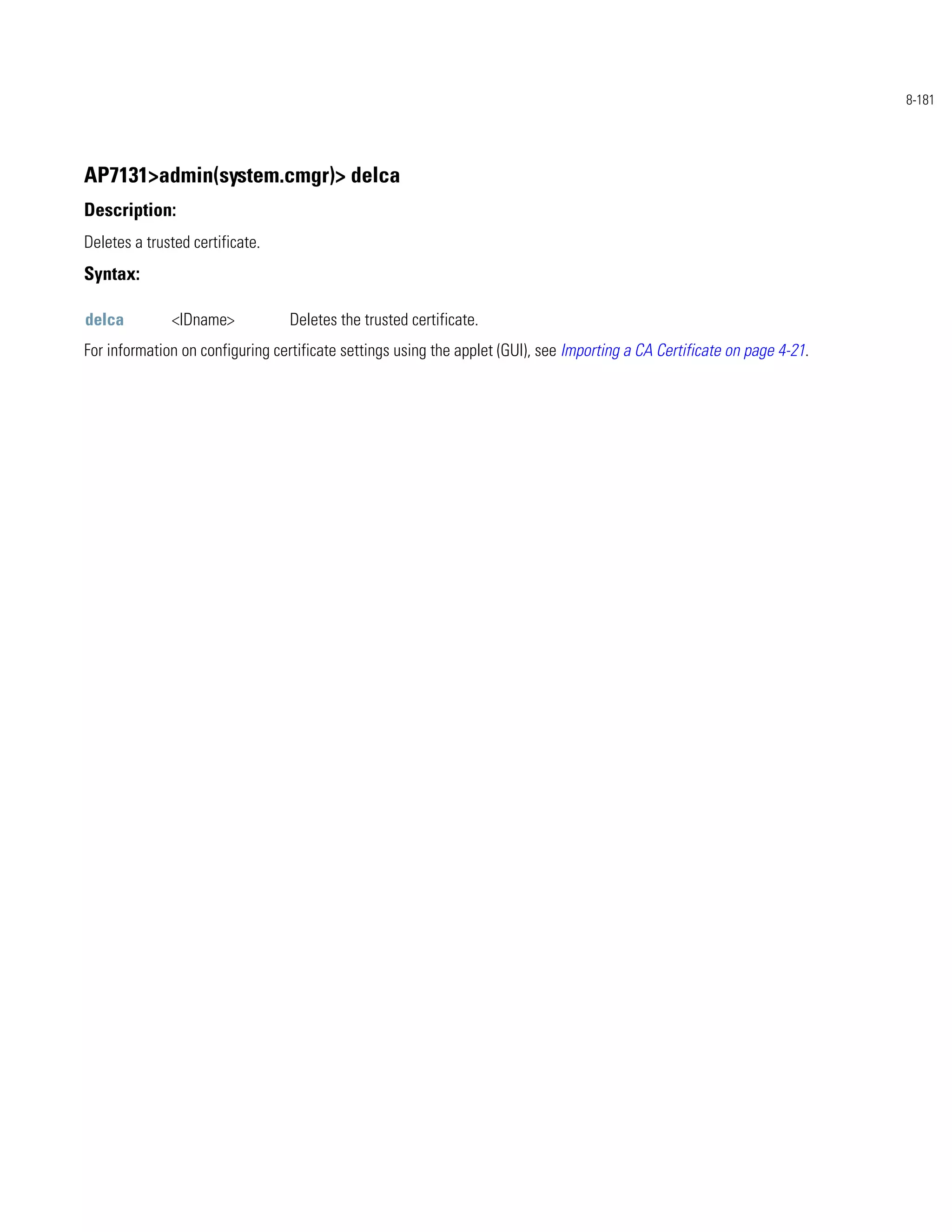 8-181




AP7131>admin(system.cmgr)> delca
Description:
Deletes a trusted certificate.
Syntax:

delca         <IDname>            Deletes the trusted certificate.
For information on configuring certificate settings using the applet (GUI), see Importing a CA Certificate on page 4-21.
 