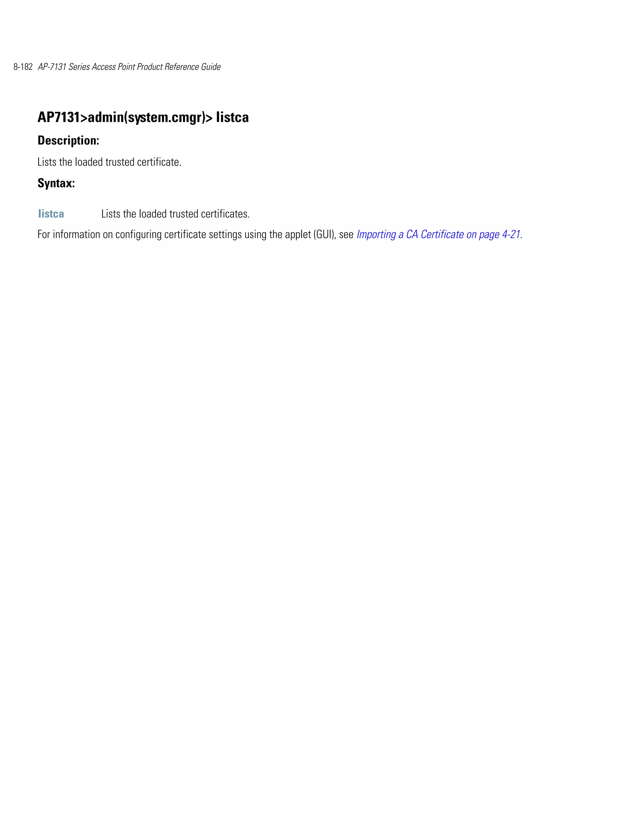 8-182 AP-7131 Series Access Point Product Reference Guide




      AP7131>admin(system.cmgr)> listca
      Description:
      Lists the loaded trusted certificate.
      Syntax:

      listca            Lists the loaded trusted certificates.
      For information on configuring certificate settings using the applet (GUI), see Importing a CA Certificate on page 4-21.
 