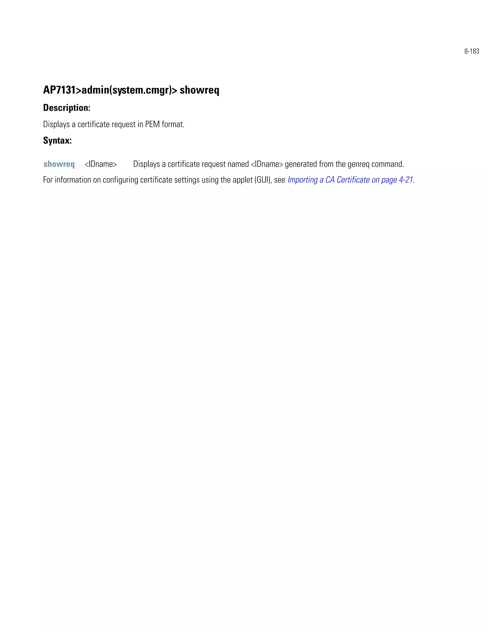 8-183




AP7131>admin(system.cmgr)> showreq
Description:
Displays a certificate request in PEM format.
Syntax:

showreq      <IDname>        Displays a certificate request named <IDname> generated from the genreq command.
For information on configuring certificate settings using the applet (GUI), see Importing a CA Certificate on page 4-21.
 