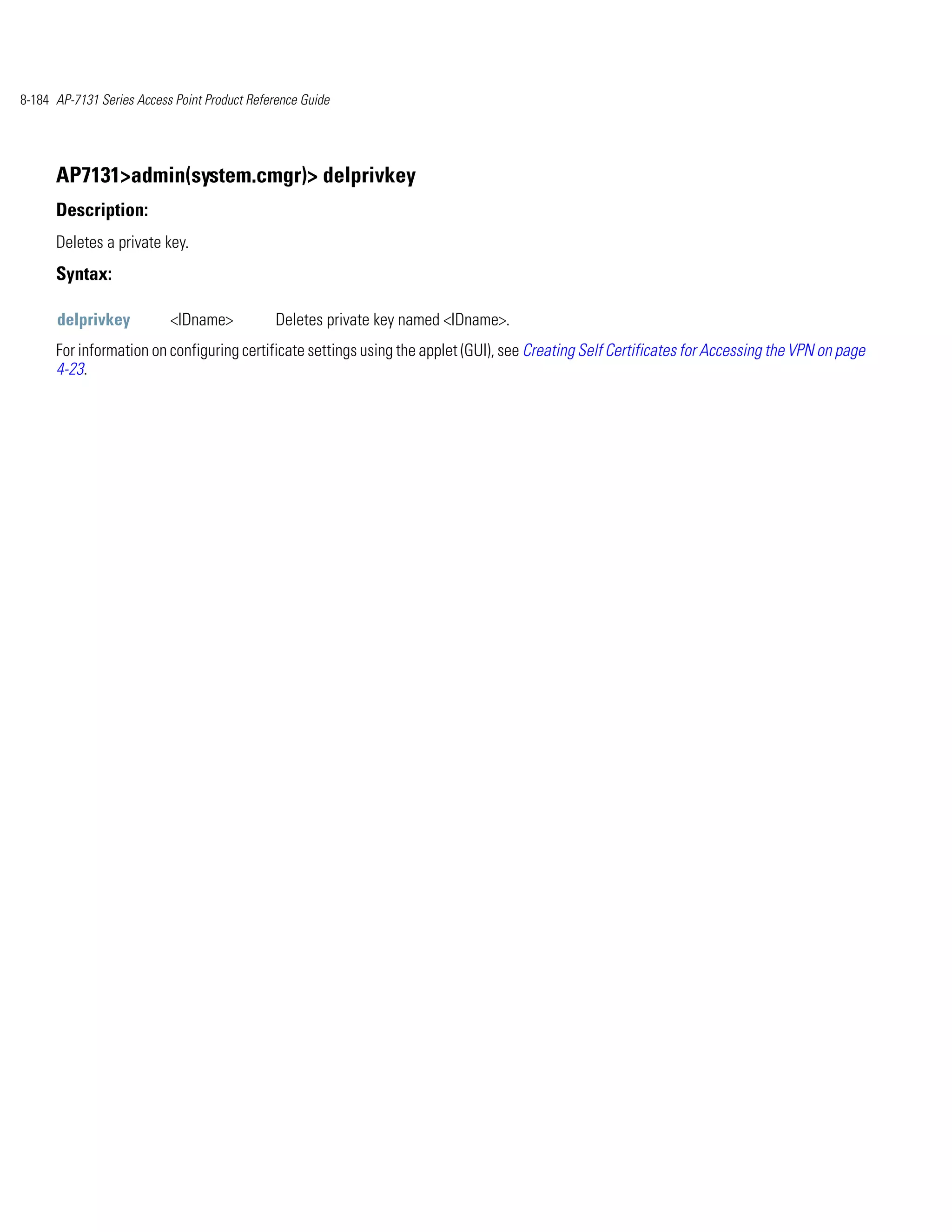 8-184 AP-7131 Series Access Point Product Reference Guide




      AP7131>admin(system.cmgr)> delprivkey
      Description:
      Deletes a private key.
      Syntax:

      delprivkey           <IDname>            Deletes private key named <IDname>.
      For information on configuring certificate settings using the applet (GUI), see Creating Self Certificates for Accessing the VPN on page
      4-23.
 