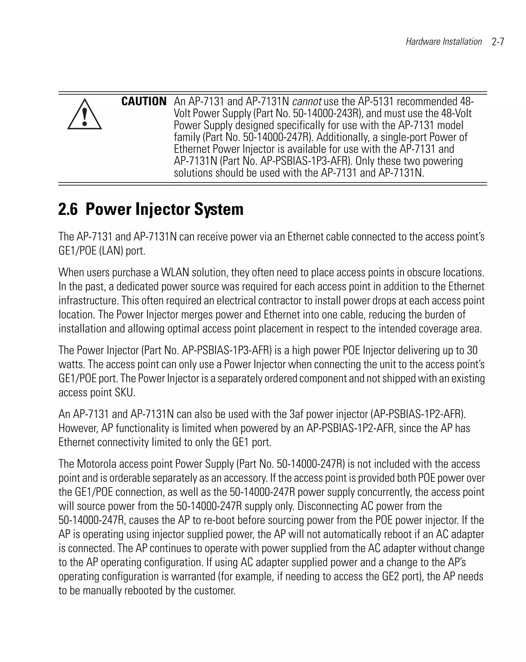 Hardware Installation   2-7




               CAUTION An AP-7131 and AP-7131N cannot use the AP-5131 recommended 48-
     !                 Volt Power Supply (Part No. 50-14000-243R), and must use the 48-Volt
                       Power Supply designed specifically for use with the AP-7131 model
                       family (Part No. 50-14000-247R). Additionally, a single-port Power of
                       Ethernet Power Injector is available for use with the AP-7131 and
                       AP-7131N (Part No. AP-PSBIAS-1P3-AFR). Only these two powering
                       solutions should be used with the AP-7131 and AP-7131N.


2.6 Power Injector System
The AP-7131 and AP-7131N can receive power via an Ethernet cable connected to the access point’s
GE1/POE (LAN) port.
When users purchase a WLAN solution, they often need to place access points in obscure locations.
In the past, a dedicated power source was required for each access point in addition to the Ethernet
infrastructure. This often required an electrical contractor to install power drops at each access point
location. The Power Injector merges power and Ethernet into one cable, reducing the burden of
installation and allowing optimal access point placement in respect to the intended coverage area.
The Power Injector (Part No. AP-PSBIAS-1P3-AFR) is a high power POE Injector delivering up to 30
watts. The access point can only use a Power Injector when connecting the unit to the access point’s
GE1/POE port. The Power Injector is a separately ordered component and not shipped with an existing
access point SKU.
An AP-7131 and AP-7131N can also be used with the 3af power injector (AP-PSBIAS-1P2-AFR).
However, AP functionality is limited when powered by an AP-PSBIAS-1P2-AFR, since the AP has
Ethernet connectivity limited to only the GE1 port.
The Motorola access point Power Supply (Part No. 50-14000-247R) is not included with the access
point and is orderable separately as an accessory. If the access point is provided both POE power over
the GE1/POE connection, as well as the 50-14000-247R power supply concurrently, the access point
will source power from the 50-14000-247R supply only. Disconnecting AC power from the
50-14000-247R, causes the AP to re-boot before sourcing power from the POE power injector. If the
AP is operating using injector supplied power, the AP will not automatically reboot if an AC adapter
is connected. The AP continues to operate with power supplied from the AC adapter without change
to the AP operating configuration. If using AC adapter supplied power and a change to the AP’s
operating configuration is warranted (for example, if needing to access the GE2 port), the AP needs
to be manually rebooted by the customer.
 