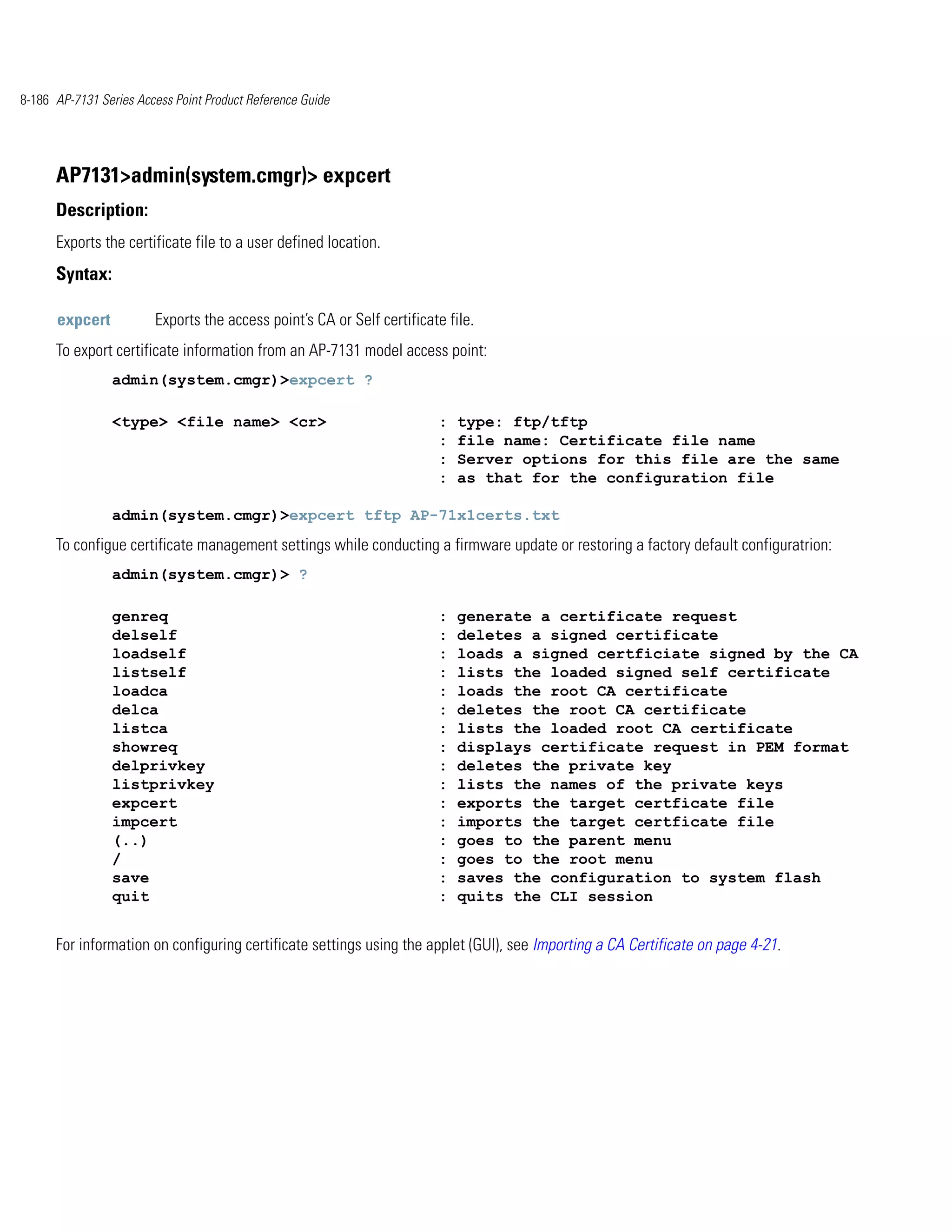 8-186 AP-7131 Series Access Point Product Reference Guide




      AP7131>admin(system.cmgr)> expcert
      Description:
      Exports the certificate file to a user defined location.
      Syntax:

      expcert           Exports the access point’s CA or Self certificate file.
      To export certificate information from an AP-7131 model access point:
                admin(system.cmgr)>expcert ?

                <type> <file name> <cr>                                 :   type: ftp/tftp
                                                                        :   file name: Certificate file name
                                                                        :   Server options for this file are the same
                                                                        :   as that for the configuration file

                admin(system.cmgr)>expcert tftp AP-71x1certs.txt
      To configue certificate management settings while conducting a firmware update or restoring a factory default configuratrion:
                admin(system.cmgr)> ?

                genreq                                                  :   generate a certificate request
                delself                                                 :   deletes a signed certificate
                loadself                                                :   loads a signed certficiate signed by the CA
                listself                                                :   lists the loaded signed self certificate
                loadca                                                  :   loads the root CA certificate
                delca                                                   :   deletes the root CA certificate
                listca                                                  :   lists the loaded root CA certificate
                showreq                                                 :   displays certificate request in PEM format
                delprivkey                                              :   deletes the private key
                listprivkey                                             :   lists the names of the private keys
                expcert                                                 :   exports the target certficate file
                impcert                                                 :   imports the target certficate file
                (..)                                                    :   goes to the parent menu
                /                                                       :   goes to the root menu
                save                                                    :   saves the configuration to system flash
                quit                                                    :   quits the CLI session


      For information on configuring certificate settings using the applet (GUI), see Importing a CA Certificate on page 4-21.
 