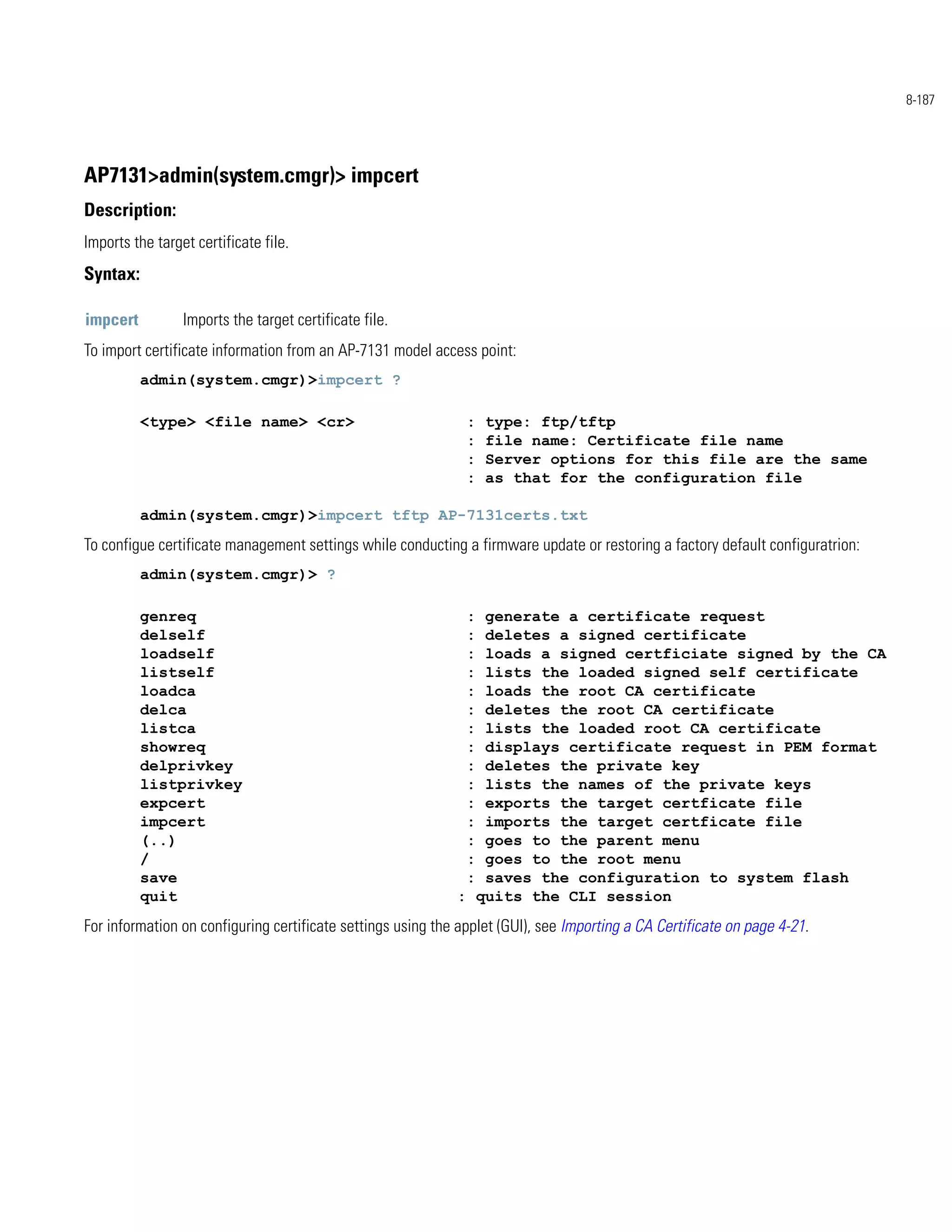8-187




AP7131>admin(system.cmgr)> impcert
Description:
Imports the target certificate file.
Syntax:

impcert          Imports the target certificate file.
To import certificate information from an AP-7131 model access point:
          admin(system.cmgr)>impcert ?

          <type> <file name> <cr>                              :   type: ftp/tftp
                                                               :   file name: Certificate file name
                                                               :   Server options for this file are the same
                                                               :   as that for the configuration file

          admin(system.cmgr)>impcert tftp AP-7131certs.txt
To configue certificate management settings while conducting a firmware update or restoring a factory default configuratrion:
          admin(system.cmgr)> ?

          genreq                                               :generate a certificate request
          delself                                              :deletes a signed certificate
          loadself                                             :loads a signed certficiate signed by the CA
          listself                                             :lists the loaded signed self certificate
          loadca                                               :loads the root CA certificate
          delca                                                :deletes the root CA certificate
          listca                                               :lists the loaded root CA certificate
          showreq                                              :displays certificate request in PEM format
          delprivkey                                           :deletes the private key
          listprivkey                                          :lists the names of the private keys
          expcert                                              :exports the target certficate file
          impcert                                              :imports the target certficate file
          (..)                                                 :goes to the parent menu
          /                                                    :goes to the root menu
          save                                                 :saves the configuration to system flash
          quit                                               : quits the CLI session
For information on configuring certificate settings using the applet (GUI), see Importing a CA Certificate on page 4-21.
 