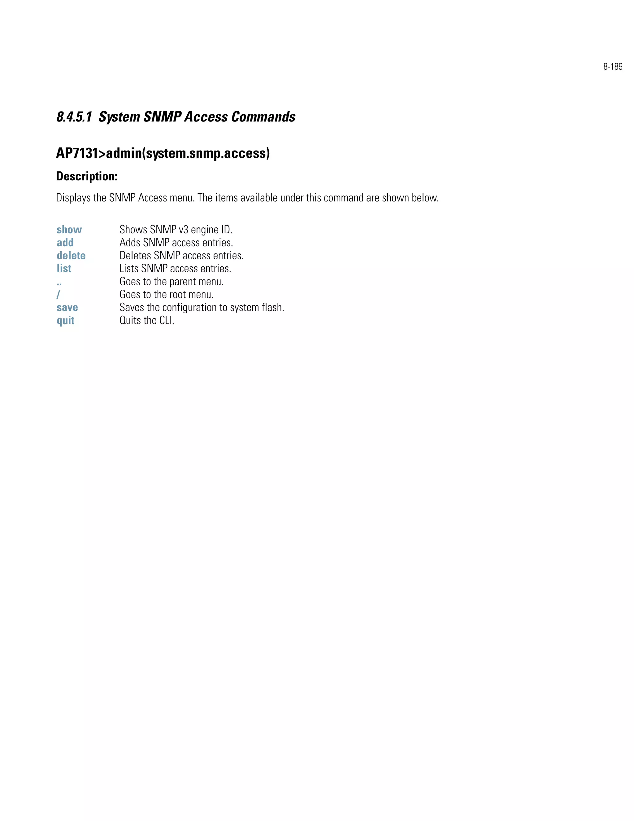 8-189




8.4.5.1 System SNMP Access Commands

AP7131>admin(system.snmp.access)
Description:
Displays the SNMP Access menu. The items available under this command are shown below.

show           Shows SNMP v3 engine ID.
add            Adds SNMP access entries.
delete         Deletes SNMP access entries.
list           Lists SNMP access entries.
..             Goes to the parent menu.
/              Goes to the root menu.
save           Saves the configuration to system flash.
quit           Quits the CLI.
 