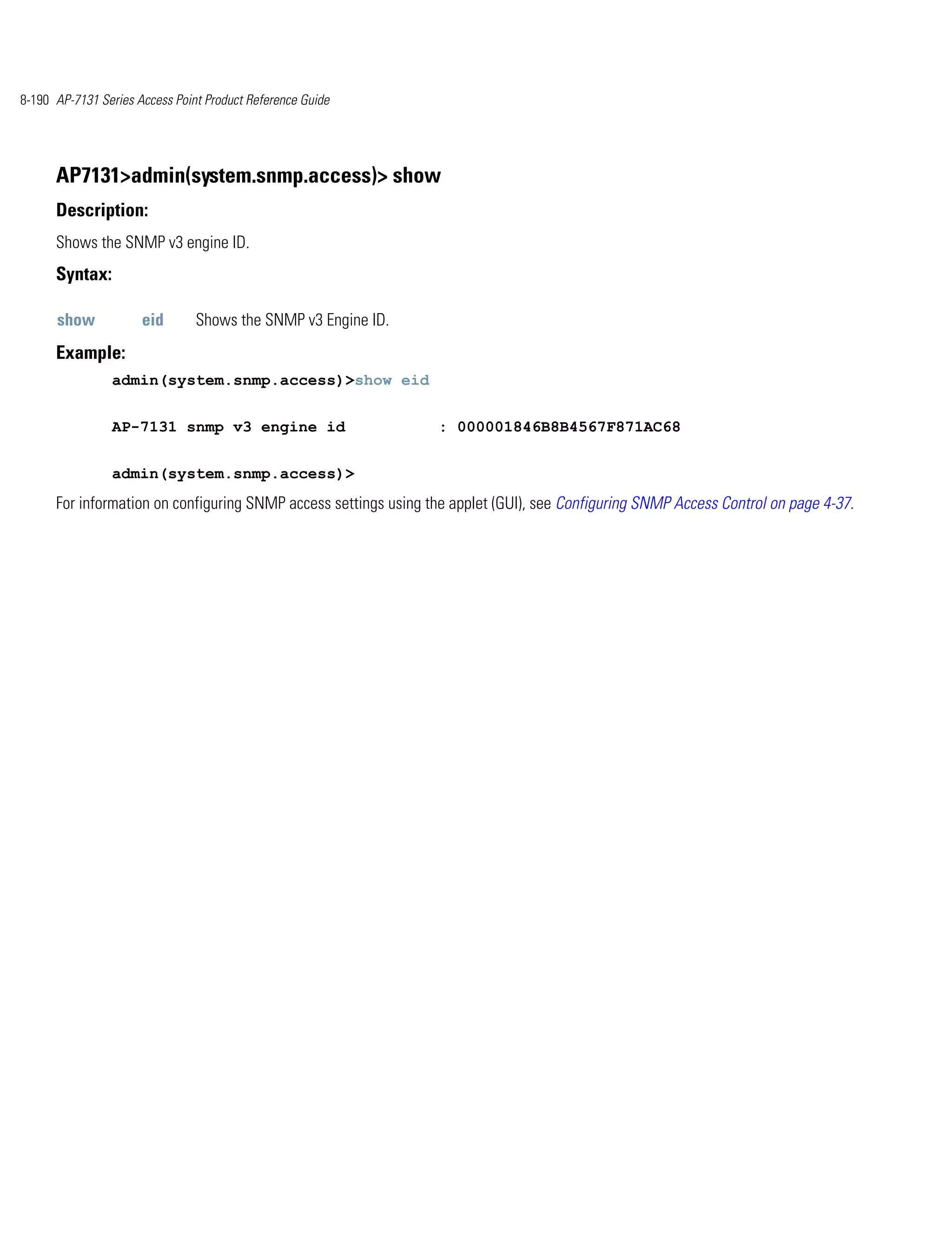 8-190 AP-7131 Series Access Point Product Reference Guide




      AP7131>admin(system.snmp.access)> show
      Description:
      Shows the SNMP v3 engine ID.
      Syntax:

      show            eid       Shows the SNMP v3 Engine ID.
      Example:
                admin(system.snmp.access)>show eid


                AP-7131 snmp v3 engine id                        : 000001846B8B4567F871AC68


                admin(system.snmp.access)>
      For information on configuring SNMP access settings using the applet (GUI), see Configuring SNMP Access Control on page 4-37.
 