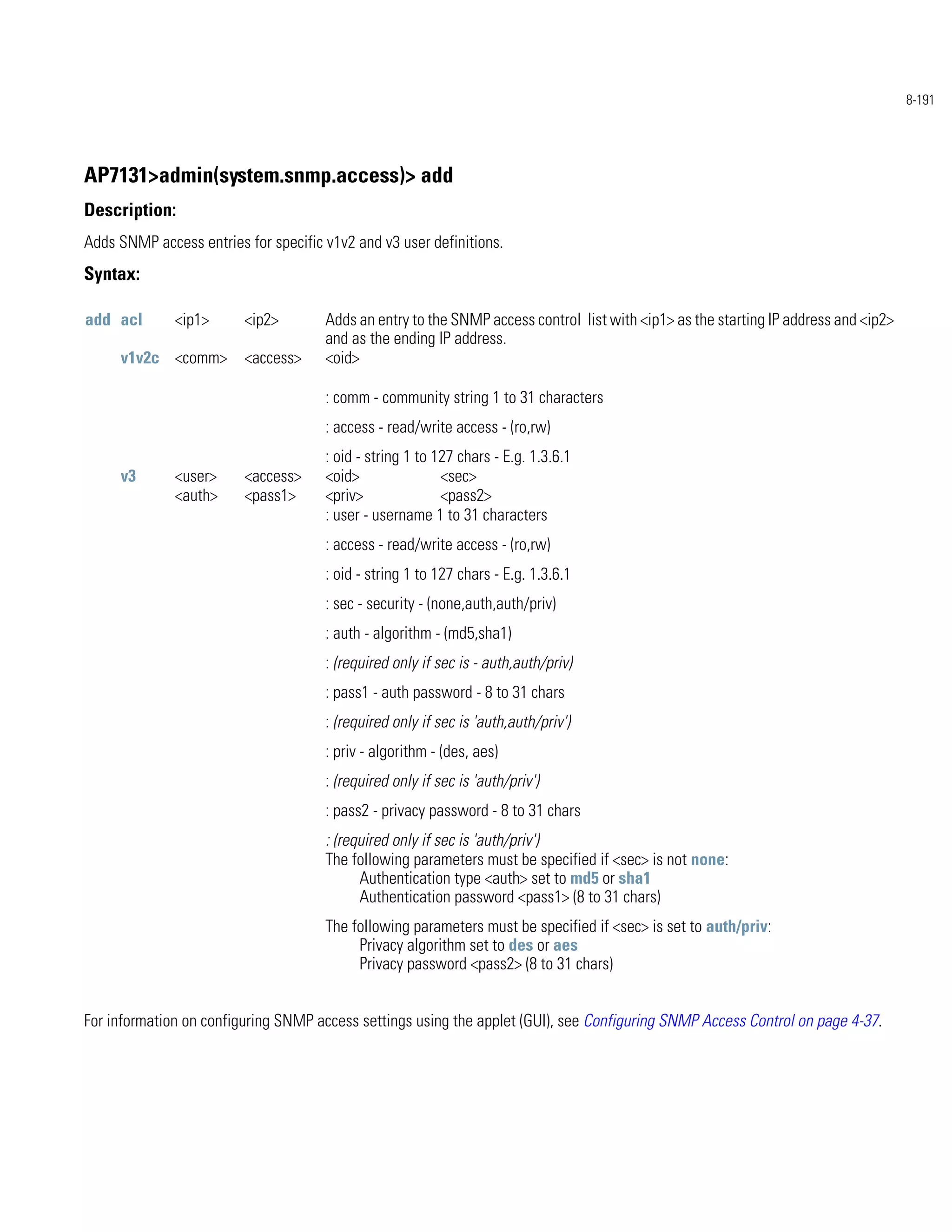8-191




AP7131>admin(system.snmp.access)> add
Description:
Adds SNMP access entries for specific v1v2 and v3 user definitions.
Syntax:

add acl       <ip1>      <ip2>        Adds an entry to the SNMP access control list with <ip1> as the starting IP address and <ip2>
                                      and as the ending IP address.
     v1v2c <comm>        <access>     <oid>

                                      : comm - community string 1 to 31 characters
                                      : access - read/write access - (ro,rw)
                                      : oid - string 1 to 127 chars - E.g. 1.3.6.1
     v3       <user>     <access>     <oid>                <sec>
              <auth>     <pass1>      <priv>               <pass2>
                                      : user - username 1 to 31 characters
                                      : access - read/write access - (ro,rw)
                                      : oid - string 1 to 127 chars - E.g. 1.3.6.1
                                      : sec - security - (none,auth,auth/priv)
                                      : auth - algorithm - (md5,sha1)
                                      : (required only if sec is - auth,auth/priv)
                                      : pass1 - auth password - 8 to 31 chars
                                      : (required only if sec is 'auth,auth/priv')
                                      : priv - algorithm - (des, aes)
                                      : (required only if sec is 'auth/priv')
                                      : pass2 - privacy password - 8 to 31 chars
                                      : (required only if sec is 'auth/priv')
                                      The following parameters must be specified if <sec> is not none:
                                            Authentication type <auth> set to md5 or sha1
                                            Authentication password <pass1> (8 to 31 chars)
                                      The following parameters must be specified if <sec> is set to auth/priv:
                                           Privacy algorithm set to des or aes
                                           Privacy password <pass2> (8 to 31 chars)


For information on configuring SNMP access settings using the applet (GUI), see Configuring SNMP Access Control on page 4-37.
 