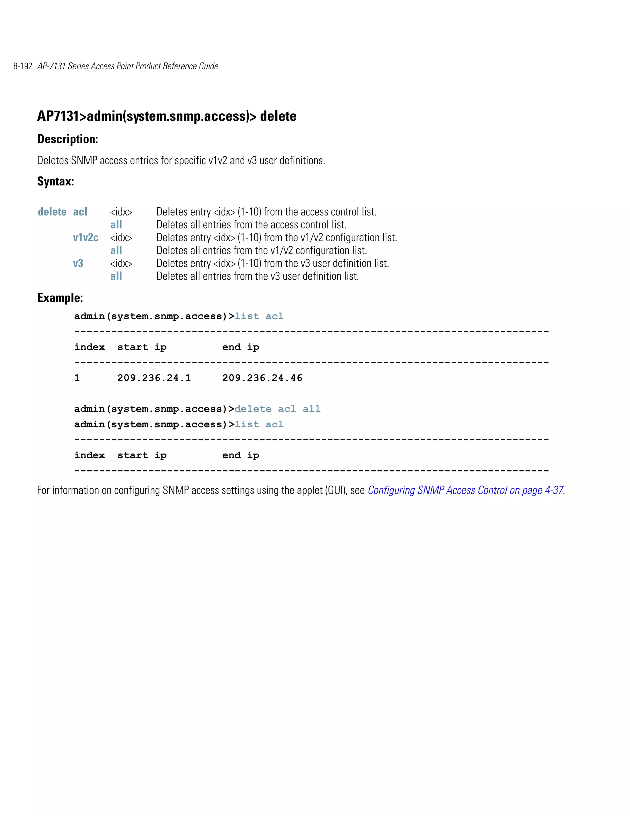 8-192 AP-7131 Series Access Point Product Reference Guide




      AP7131>admin(system.snmp.access)> delete
      Description:
      Deletes SNMP access entries for specific v1v2 and v3 user definitions.
      Syntax:

      delete acl           <idx>       Deletes entry <idx> (1-10) from the access control list.
                           all         Deletes all entries from the access control list.
                v1v2c      <idx>       Deletes entry <idx> (1-10) from the v1/v2 configuration list.
                           all         Deletes all entries from the v1/v2 configuration list.
                v3         <idx>       Deletes entry <idx> (1-10) from the v3 user definition list.
                           all         Deletes all entries from the v3 user definition list.
      Example:
                admin(system.snmp.access)>list acl
                -----------------------------------------------------------------------------
                index       start ip                        end ip
                -----------------------------------------------------------------------------
                1           209.236.24.1                    209.236.24.46


                admin(system.snmp.access)>delete acl all
                admin(system.snmp.access)>list acl
                -----------------------------------------------------------------------------
                index       start ip                        end ip
                -----------------------------------------------------------------------------
      For information on configuring SNMP access settings using the applet (GUI), see Configuring SNMP Access Control on page 4-37.
 