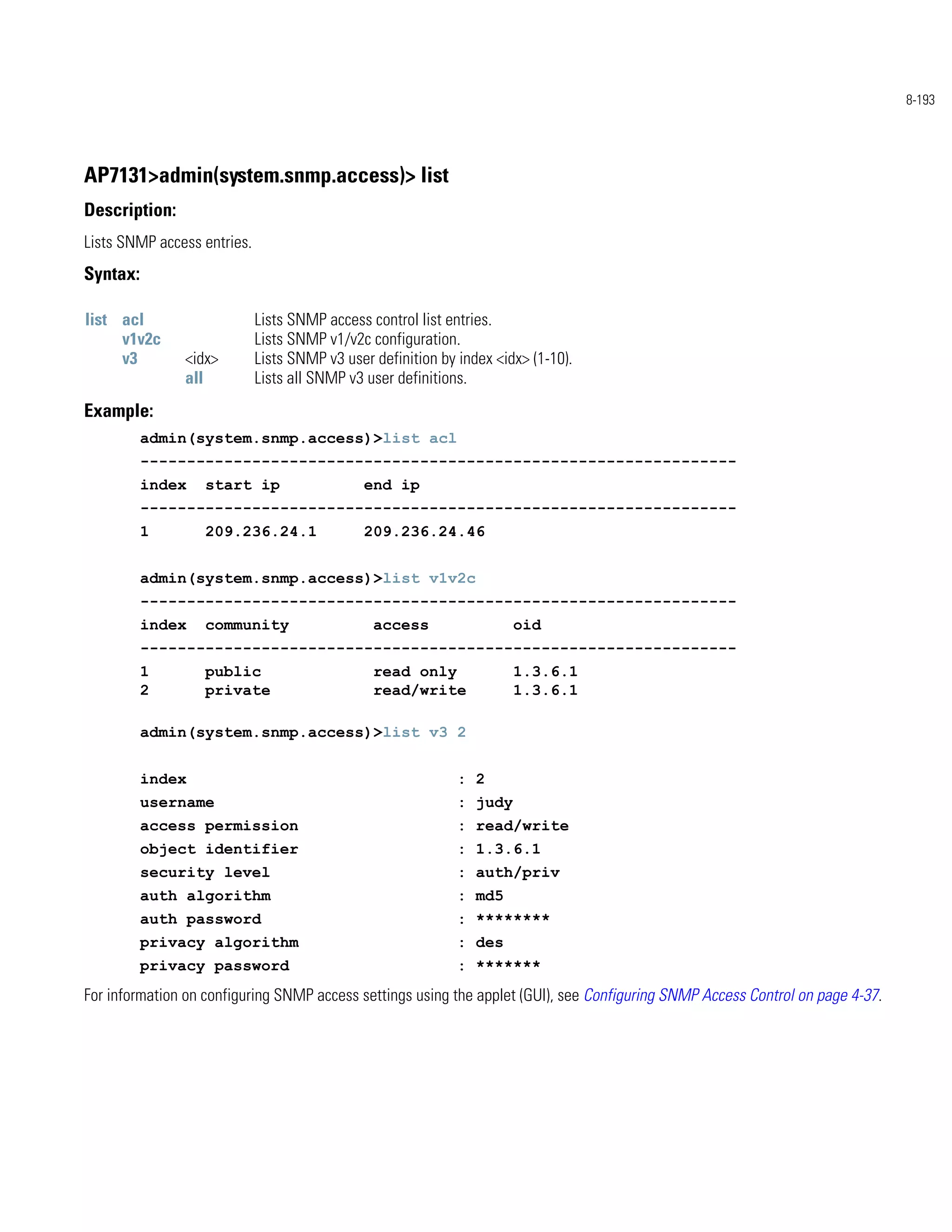 8-193




AP7131>admin(system.snmp.access)> list
Description:
Lists SNMP access entries.
Syntax:

list acl                     Lists SNMP access control list entries.
     v1v2c                   Lists SNMP v1/v2c configuration.
     v3        <idx>         Lists SNMP v3 user definition by index <idx> (1-10).
               all           Lists all SNMP v3 user definitions.
Example:
          admin(system.snmp.access)>list acl
          ----------------------------------------------------------------
          index   start ip                    end ip
          ----------------------------------------------------------------
          1       209.236.24.1                209.236.24.46


          admin(system.snmp.access)>list v1v2c
          ----------------------------------------------------------------
          index   community                     access                 oid
          ----------------------------------------------------------------
          1       public                        read only              1.3.6.1
          2       private                       read/write             1.3.6.1

          admin(system.snmp.access)>list v3 2


          index                                               : 2
          username                                            : judy
          access permission                                   : read/write
          object identifier                                   : 1.3.6.1
          security level                                      : auth/priv
          auth algorithm                                      : md5
          auth password                                       : ********
          privacy algorithm                                   : des
          privacy password                                    : *******
For information on configuring SNMP access settings using the applet (GUI), see Configuring SNMP Access Control on page 4-37.
 