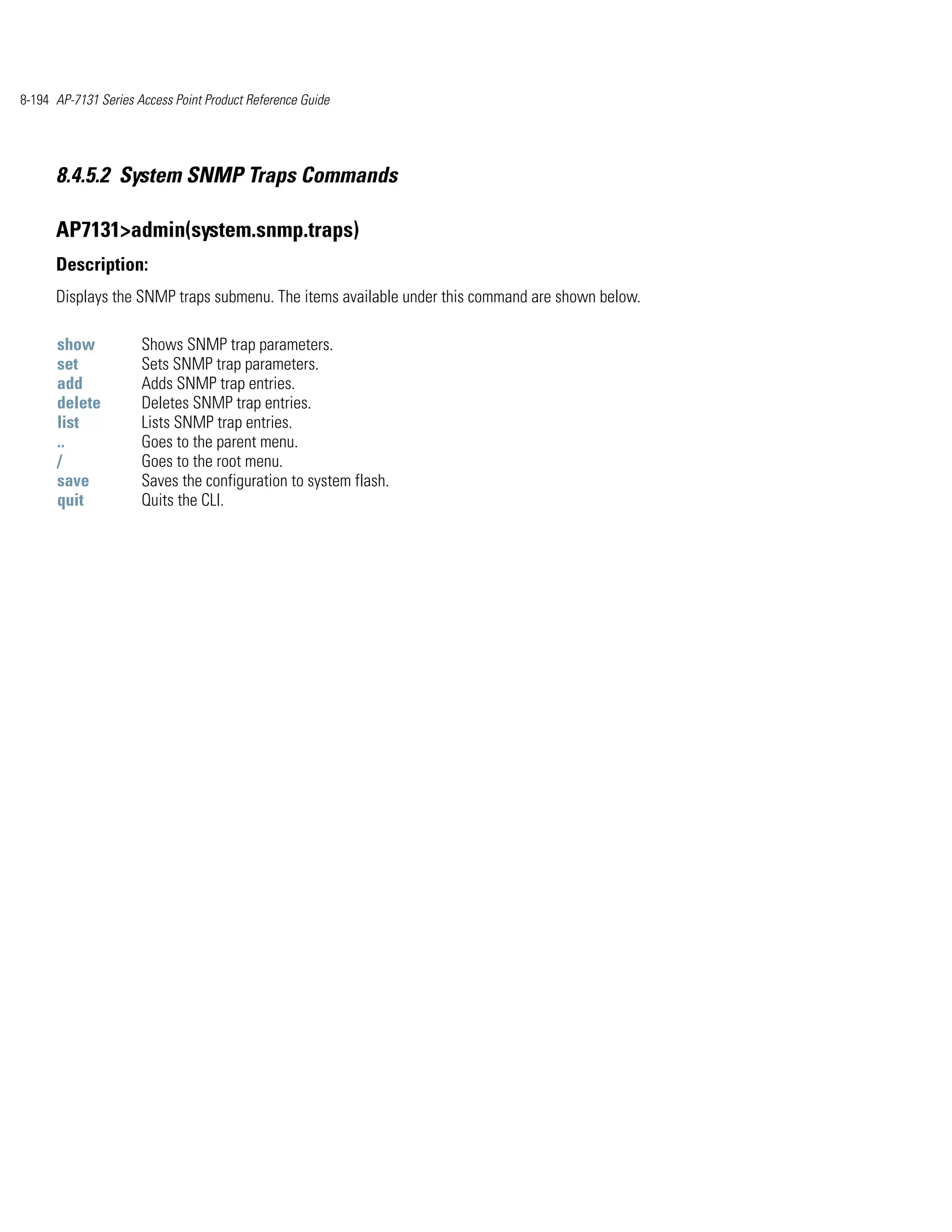 8-194 AP-7131 Series Access Point Product Reference Guide




      8.4.5.2 System SNMP Traps Commands

      AP7131>admin(system.snmp.traps)
      Description:
      Displays the SNMP traps submenu. The items available under this command are shown below.

      show            Shows SNMP trap parameters.
      set             Sets SNMP trap parameters.
      add             Adds SNMP trap entries.
      delete          Deletes SNMP trap entries.
      list            Lists SNMP trap entries.
      ..              Goes to the parent menu.
      /               Goes to the root menu.
      save            Saves the configuration to system flash.
      quit            Quits the CLI.
 