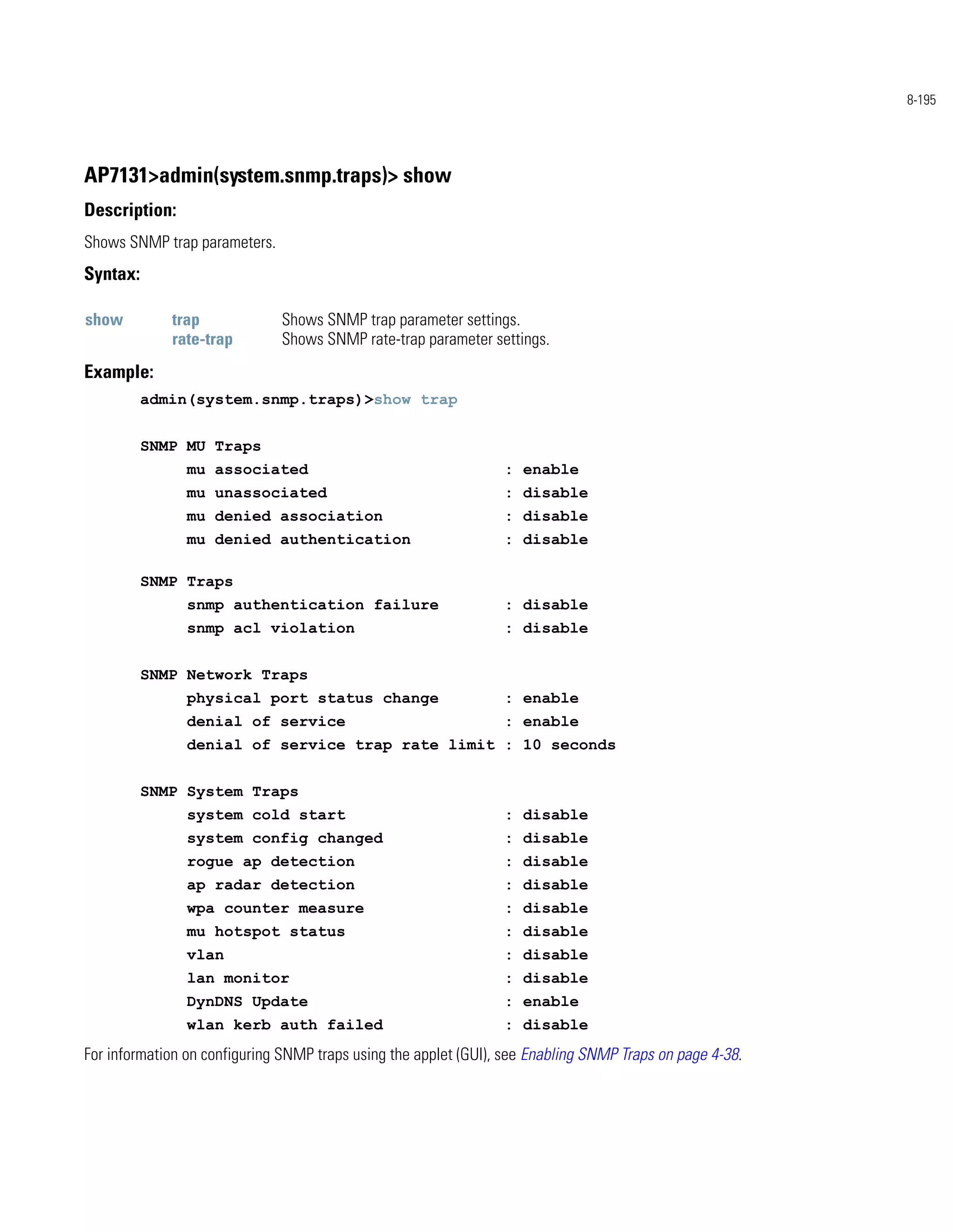 8-195




AP7131>admin(system.snmp.traps)> show
Description:
Shows SNMP trap parameters.
Syntax:

show         trap             Shows SNMP trap parameter settings.
             rate-trap        Shows SNMP rate-trap parameter settings.
Example:
          admin(system.snmp.traps)>show trap


          SNMP MU Traps
                mu associated                                    : enable
                mu unassociated                                  : disable
                mu denied association                            : disable
                mu denied authentication                         : disable

          SNMP Traps
                snmp authentication failure                      : disable
                snmp acl violation                               : disable


          SNMP Network Traps
                physical port status change                      : enable
                denial of service                                : enable
                denial of service trap rate limit : 10 seconds


          SNMP System Traps
                system cold start                                : disable
                system config changed                            : disable
                rogue ap detection                               : disable
                ap radar detection                               : disable
                wpa counter measure                              : disable
                mu hotspot status                                : disable
                vlan                                             : disable
                lan monitor                                      : disable
                DynDNS Update                                    : enable
                wlan kerb auth failed                            : disable
For information on configuring SNMP traps using the applet (GUI), see Enabling SNMP Traps on page 4-38.
 