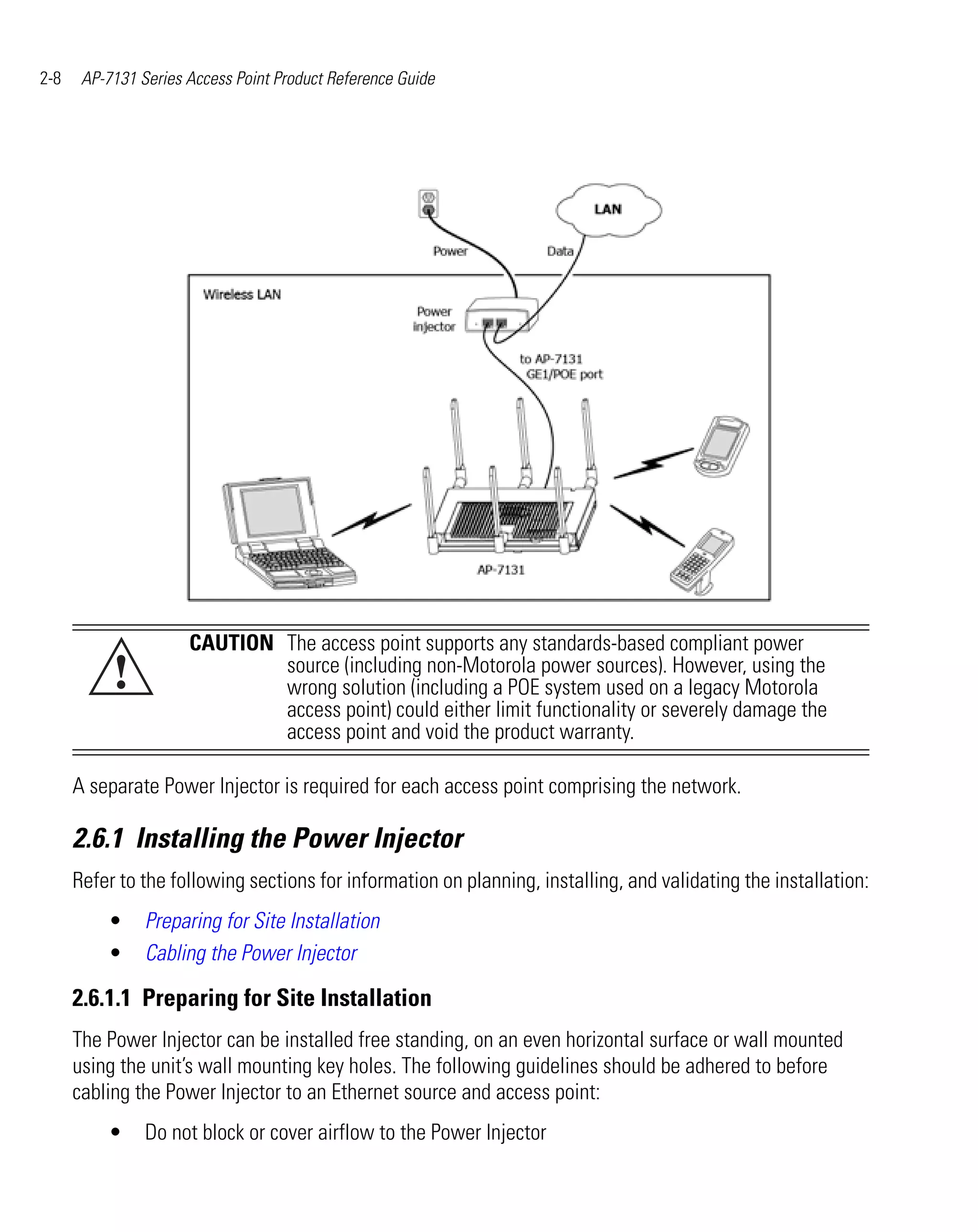 2-8    AP-7131 Series Access Point Product Reference Guide




                      CAUTION The access point supports any standards-based compliant power
           !                  source (including non-Motorola power sources). However, using the
                              wrong solution (including a POE system used on a legacy Motorola
                              access point) could either limit functionality or severely damage the
                              access point and void the product warranty.

      A separate Power Injector is required for each access point comprising the network.

      2.6.1 Installing the Power Injector
      Refer to the following sections for information on planning, installing, and validating the installation:
          •     Preparing for Site Installation
          •     Cabling the Power Injector

      2.6.1.1 Preparing for Site Installation
      The Power Injector can be installed free standing, on an even horizontal surface or wall mounted
      using the unit’s wall mounting key holes. The following guidelines should be adhered to before
      cabling the Power Injector to an Ethernet source and access point:
          •     Do not block or cover airflow to the Power Injector
 