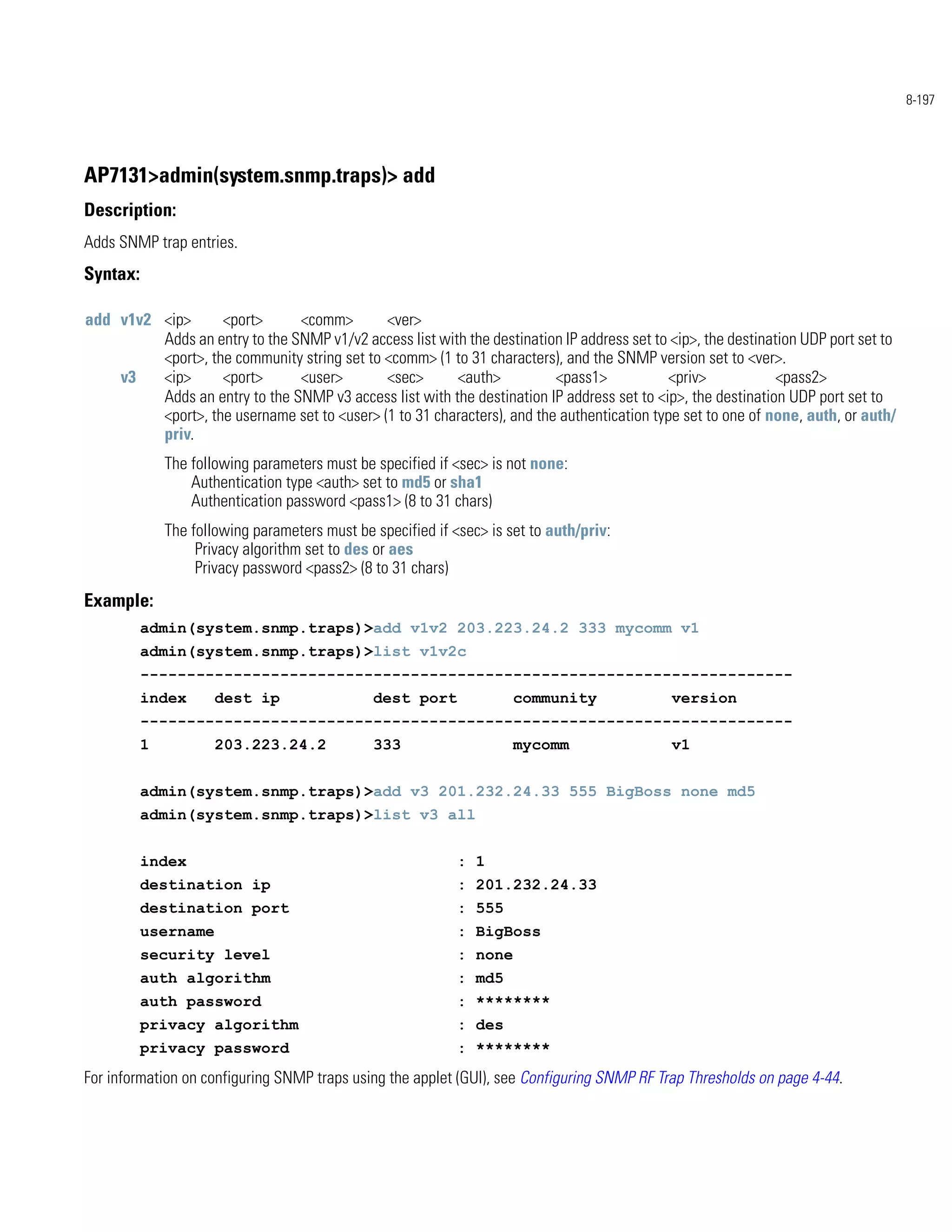 8-197




AP7131>admin(system.snmp.traps)> add
Description:
Adds SNMP trap entries.
Syntax:

add v1v2 <ip>      <port>      <comm>        <ver>
         Adds an entry to the SNMP v1/v2 access list with the destination IP address set to <ip>, the destination UDP port set to
         <port>, the community string set to <comm> (1 to 31 characters), and the SNMP version set to <ver>.
    v3   <ip>      <port>      <user>        <sec>      <auth>           <pass1>            <priv>            <pass2>
         Adds an entry to the SNMP v3 access list with the destination IP address set to <ip>, the destination UDP port set to
         <port>, the username set to <user> (1 to 31 characters), and the authentication type set to one of none, auth, or auth/
         priv.
              The following parameters must be specified if <sec> is not none:
                  Authentication type <auth> set to md5 or sha1
                  Authentication password <pass1> (8 to 31 chars)
              The following parameters must be specified if <sec> is set to auth/priv:
                   Privacy algorithm set to des or aes
                   Privacy password <pass2> (8 to 31 chars)
Example:
          admin(system.snmp.traps)>add v1v2 203.223.24.2 333 mycomm v1
          admin(system.snmp.traps)>list v1v2c
          ----------------------------------------------------------------------
          index       dest ip                  dest port              community              version
          ----------------------------------------------------------------------
          1           203.223.24.2             333                    mycomm                 v1


          admin(system.snmp.traps)>add v3 201.232.24.33 555 BigBoss none md5
          admin(system.snmp.traps)>list v3 all


          index                                              : 1
          destination ip                                     : 201.232.24.33
          destination port                                   : 555
          username                                           : BigBoss
          security level                                     : none
          auth algorithm                                     : md5
          auth password                                      : ********
          privacy algorithm                                  : des
          privacy password                                   : ********
For information on configuring SNMP traps using the applet (GUI), see Configuring SNMP RF Trap Thresholds on page 4-44.
 